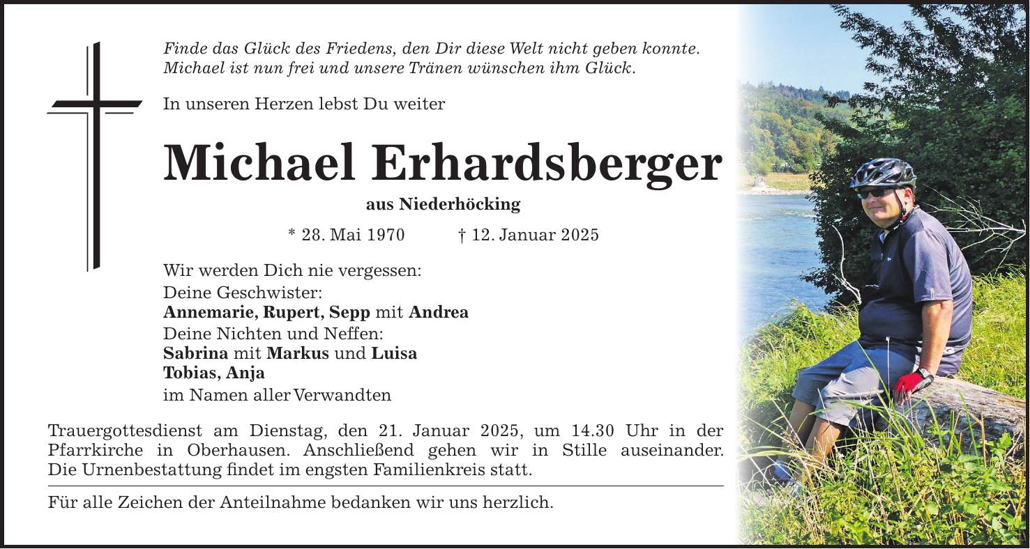 Finde das Glück des Friedens, den Dir diese Welt nicht geben konnte. Michael ist nun frei und unsere Tränen wünschen ihm Glück. In unseren Herzen lebst Du weiter Michael Erhardsberger aus Niederhöcking * 28. Mai 1970 + 12. Januar 2025 Wir werden Dich nie vergessen: Deine Geschwister: Annemarie, Rupert, Sepp mit Andrea Deine Nichten und Neffen: Sabrina mit Markus und Luisa Tobias, Anja im Namen aller Verwandten Trauergottesdienst am Dienstag, den 21. Januar 2025, um 14.30 Uhr in der Pfarrkirche in Oberhausen. Anschließend gehen wir in Stille auseinander. Die Urnenbestattung findet im engsten Familienkreis statt. Für alle Zeichen der Anteilnahme bedanken wir uns herzlich. 