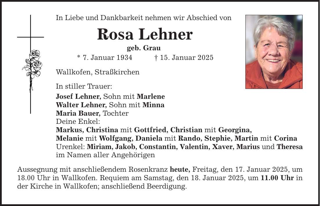 In Liebe und Dankbarkeit nehmen wir Abschied vonRosa Lehnergeb. Grau* 7. Januar 1934 _ 15. Januar 2025Wallkofen, StraßkirchenIn stiller Trauer:Josef Lehner, Sohn mit MarleneWalter Lehner, Sohn mit MinnaMaria Bauer, TochterDeine Enkel:Markus, Christina mit Gottfried, Christian mit Georgina,Melanie mit Wolfgang, Daniela mit Rando, Stephie, Martin mit CorinaUrenkel: Miriam, Jakob, Constantin, Valentin, Xaver, Marius und Theresaim Namen aller AngehörigenAussegnung mit anschließendem Rosenkranz heute, Freitag, den 17. Januar 2025, um 18.00 Uhr in Wallkofen. Requiem am Samstag, den 18. Januar 2025, um 11.00 Uhr in der Kirche in Wallkofen; anschließend Beerdigung.