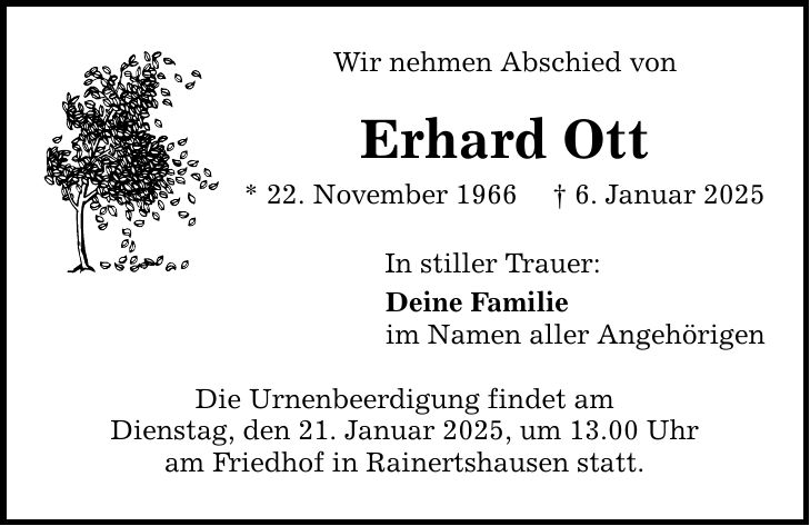 Wir nehmen Abschied von Erhard Ott * 22. November 1966 _ 6. Januar 2025 In stiller Trauer: Deine Familie im Namen aller Angehörigen Die Urnenbeerdigung findet am Dienstag, den 21. Januar 2025, um 13.00 Uhr am Friedhof in Rainertshausen statt.