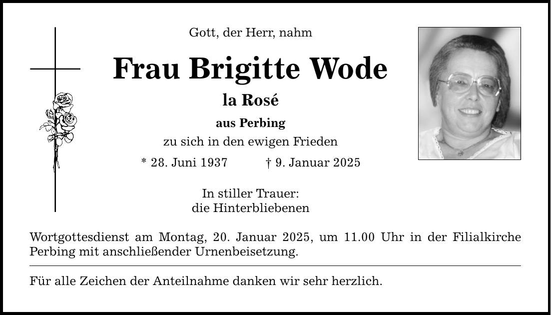 Gott, der Herr, nahm Frau Brigitte Wode la Rosé aus Perbing zu sich in den ewigen Frieden * 28. Juni 1937 _ 9. Januar 2025 In stiller Trauer: die Hinterbliebenen Wortgottesdienst am Montag, 20. Januar 2025, um 11.00 Uhr in der Filialkirche Perbing mit anschließender Urnenbeisetzung. Für alle Zeichen der Anteilnahme danken wir sehr herzlich.