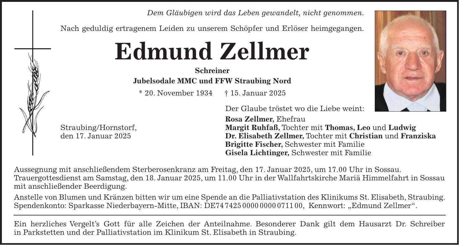 Dem Gläubigen wird das Leben gewandelt, nicht genommen. Nach geduldig ertragenem Leiden zu unserem Schöpfer und Erlöser heimgegangen. Edmund Zellmer Schreiner Jubelsodale MMC und FFW Straubing Nord * 20. November 1934 + 15. Januar 2025 Der Glaube tröstet wo die Liebe weint: Rosa Zellmer, Ehefrau Straubing/Hornstorf, Margit Ruhfaß, Tochter mit Thomas, Leo und Ludwig den 17. Januar 2025 Dr. Elisabeth Zellmer, Tochter mit Christian und Franziska Brigitte Fischer, Schwester mit Familie Gisela Lichtinger, Schwester mit Familie Aussegnung mit anschließendem Sterberosenkranz am Freitag, den 17. Januar 2025, um 17.00 Uhr in Sossau. Trauergottesdienst am Samstag, den 18. Januar 2025, um 11.00 Uhr in der Wallfahrtskirche Mariä Himmelfahrt in Sossau mit anschließender Beerdigung. Anstelle von Blumen und Kränzen bitten wir um eine Spende an die Palliativstation des Klinikums St. Elisabeth, Straubing. Spendenkonto: Sparkasse Niederbayern-Mitte, IBAN: DE***, Kennwort: 'Edmund Zellmer'. Ein herzliches Vergelt's Gott für alle Zeichen der Anteilnahme. Besonderer Dank gilt dem Hausarzt Dr. Schreiber in Parkstetten und der Palliativstation im Klinikum St. Elisabeth in Straubing.