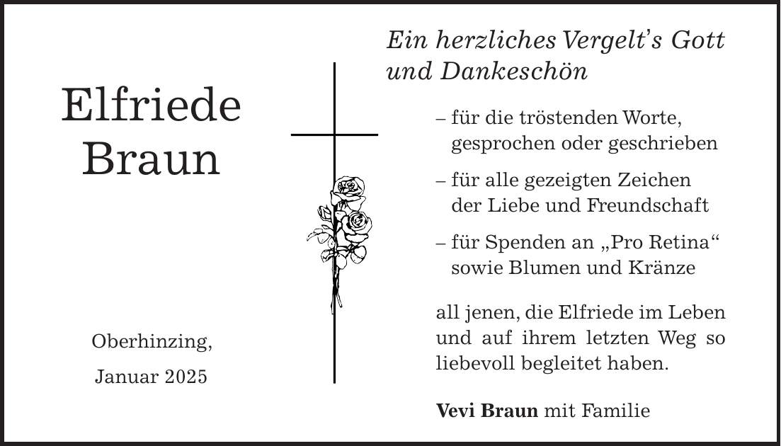  Elfriede Braun Oberhinzing, Januar 2025Ein herzliches Vergelt's Gott und Dankeschön - für die tröstenden Worte, gesprochen oder geschrieben - für alle gezeigten Zeichen der Liebe und Freundschaft - für Spenden an 'Pro Retina' sowie Blumen und Kränze all jenen, die Elfriede im Leben und auf ihrem letzten Weg so liebevoll begleitet haben. Vevi Braun mit Familie