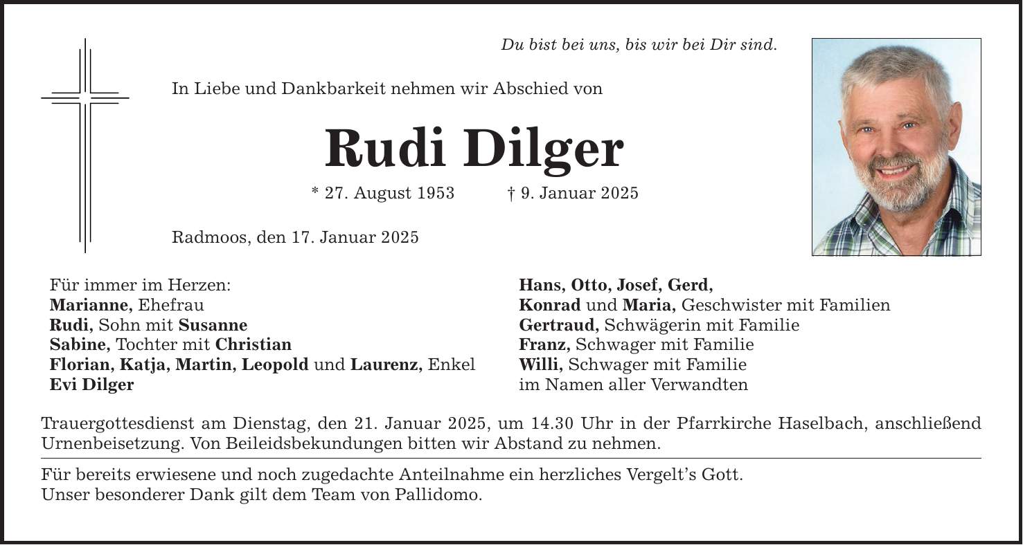 Du bist bei uns, bis wir bei Dir sind.In Liebe und Dankbarkeit nehmen wir Abschied vonRudi Dilger* 27. August 1953 _ 9. Januar 2025Radmoos, den 17. Januar 2025Für immer im Herzen:Marianne, EhefrauRudi, Sohn mit SusanneSabine, Tochter mit ChristianFlorian, Katja, Martin, Leopold und Laurenz, EnkelEvi DilgerTrauergottesdienst am Dienstag, den 21. Januar 2025, um 14.30 Uhr in der Pfarrkirche Haselbach, anschließend Urnen­beisetzung. Von Beileidsbekundungen bitten wir Abstand zu nehmen.Für bereits erwiesene und noch zugedachte Anteilnahme ein herzliches Vergelt's Gott.Unser besonderer Dank gilt dem Team von Pallidomo.Hans, Otto, Josef, Gerd,Konrad und Maria, Geschwister mit FamilienGertraud, Schwägerin mit FamilieFranz, Schwager mit FamilieWilli, Schwager mit Familieim Namen aller Verwandten