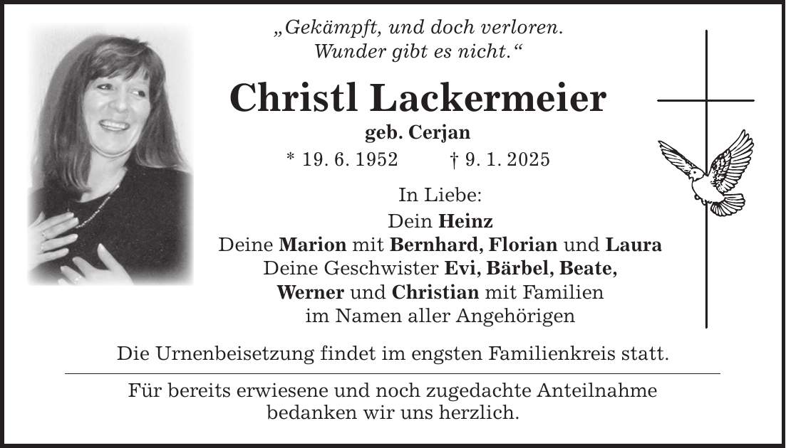  'Gekämpft, und doch verloren. Wunder gibt es nicht.' Christl Lackermeier geb. Cerjan * 19. 6. 1952 + 9. 1. 2025 In Liebe: Dein Heinz Deine Marion mit Bernhard, Florian und Laura Deine Geschwister Evi, Bärbel, Beate, Werner und Christian mit Familien im Namen aller Angehörigen Die Urnenbeisetzung findet im engsten Familienkreis statt. Für bereits erwiesene und noch zugedachte Anteilnahme bedanken wir uns herzlich.