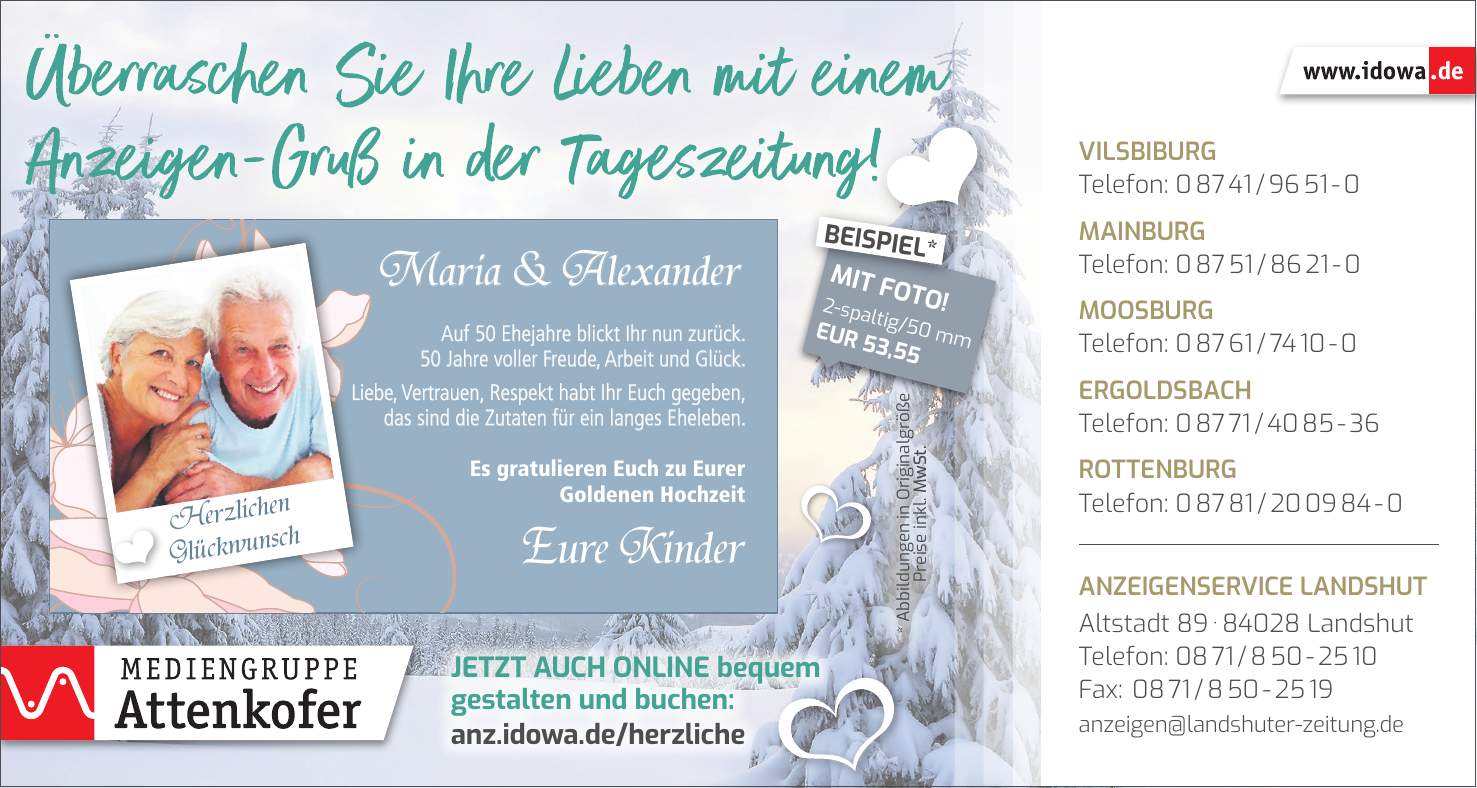 Maria & AlexanderEure KinderHerzlichen GlückwunschVilsbiburg Telefon: *** Mainburg Telefon: *** Moosburg Telefon: *** Ergoldsbach Telefon: *** Rottenburg Telefon: *** Anzeigenservice Landshut Altstadt *** Landshut Telefon: *** Fax: *** anzeigen@landshuter-zeitung.deJetzt auch online bequem gestalten und buchen: anz.idowa.de/herzliche* Abbildungen in Originalgröße Preise inkl. MwSt.2-spaltig/50 mm EUR 53,55MIT FOTO!BEISPIEL*Auf 50 Ehejahre blickt Ihr nun zurück. 50 Jahre voller Freude, Arbeit und Glück. Liebe, Vertrauen, Respekt habt Ihr Euch gegeben, das sind die Zutaten für ein langes Eheleben. Es gratulieren Euch zu Eurer Goldenen Hochzeit