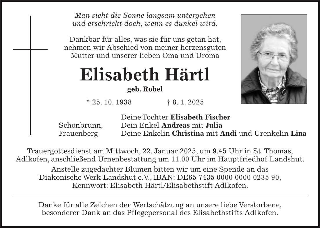 Man sieht die Sonne langsam untergehen und erschrickt doch, wenn es dunkel wird. Dankbar für alles, was sie für uns getan hat, nehmen wir Abschied von meiner herzensguten Mutter und unserer lieben Oma und Uroma Elisabeth Härtl geb. Robel * 25. 10. 1938 + 8. 1. 2025 Deine Tochter Elisabeth Fischer Schönbrunn, Dein Enkel Andreas mit Julia Frauenberg Deine Enkelin Christina mit Andi und Urenkelin Lina Trauergottesdienst am Mittwoch, 22. Januar 2025, um 9.45 Uhr in St. Thomas, Adlkofen, anschließend Urnenbestattung um 11.00 Uhr im Hauptfriedhof Landshut. Anstelle zugedachter Blumen bitten wir um eine Spende an das Diakonische Werk Landshut e.V., IBAN: DE***, Kennwort: Elisabeth Härtl/Elisabethstift Adlkofen. Danke für alle Zeichen der Wertschätzung an unsere liebe Verstorbene, besonderer Dank an das Pflegepersonal des Elisabethstifts Adlkofen.