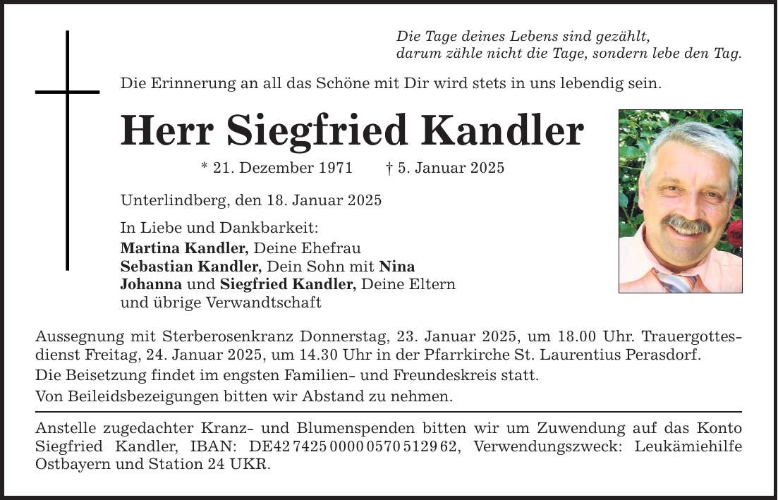 Die Tage deines Lebens sind gezählt,darum zähle nicht die Tage, sondern lebe den Tag.Die Erinnerung an all das Schöne mit Dir wird stets in uns lebendig sein.Herr Siegfried Kandler* 21. Dezember 1971 _ 5. Januar 2025Unterlindberg, den 18. Januar 2025In Liebe und Dankbarkeit:Martina Kandler, Deine EhefrauSebastian Kandler, Dein Sohn mit NinaJohanna und Siegfried Kandler, Deine Elternund übrige VerwandtschaftAussegnung mit Sterberosenkranz Donnerstag, 23. Januar 2025, um 18.00 Uhr. Trauergottesdienst Freitag, 24. Januar 2025, um 14.30 Uhr in der Pfarrkirche St. Laurentius Perasdorf.Die Beisetzung findet im engsten Familien- und Freundeskreis statt.Von Beileidsbezeigungen bitten wir Abstand zu nehmen.Anstelle zugedachter Kranz- und Blumenspenden bitten wir um Zuwendung auf das Konto Siegfried Kandler, IBAN: DE***, Verwendungszweck: Leukämiehilfe ­Ostbayern und Station 24 UKR.