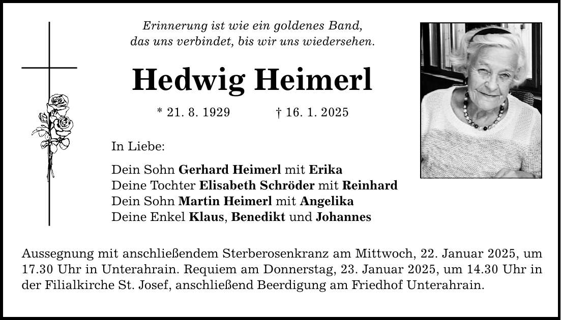 Erinnerung ist wie ein goldenes Band, das uns verbindet, bis wir uns wiedersehen. Hedwig Heimerl * 21. 8. 1929 _ 16. 1. 2025 In Liebe: Dein Sohn Gerhard Heimerl mit Erika Deine Tochter Elisabeth Schröder mit Reinhard Dein Sohn Martin Heimerl mit Angelika Deine Enkel Klaus, Benedikt und Johannes Aussegnung mit anschließendem Sterberosenkranz am Mittwoch, 22. Januar 2025, um 17.30 Uhr in Unterahrain. Requiem am Donnerstag, 23. Januar 2025, um 14.30 Uhr in der Filialkirche St. Josef, anschließend Beerdigung am Friedhof Unterahrain.