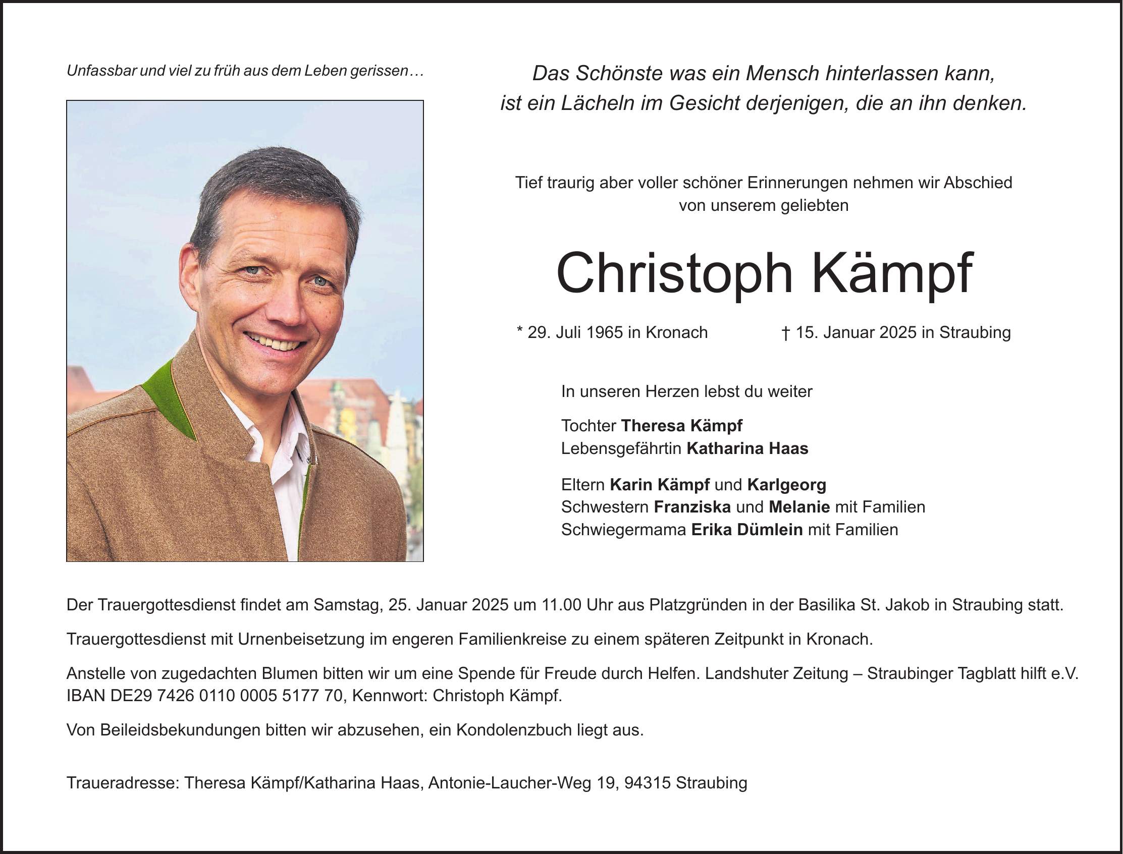 Das Schönste was ein Mensch hinterlassen kann, ist ein Lächeln im Gesicht derjenigen, die an ihn denken. Tief traurig aber voller schöner Erinnerungen nehmen wir Abschied von unserem geliebten Christoph Kämpf * 29. Juli 1965 in Kronach + 15. Januar 2025 in Straubing In unseren Herzen lebst du weiter Tochter Theresa Kämpf Lebensgefährtin Katharina Haas Eltern Karin Kämpf und Karlgeorg Schwestern Franziska und Melanie mit Familien Schwiegermama Erika Dümlein mit Familien Der Trauergottesdienst findet am Samstag, 25. Januar 2025 um 11.00 Uhr aus Platzgründen in der Basilika St. Jakob in Straubing statt. Trauergottesdienst mit Urnenbeisetzung im engeren Familienkreise zu einem späteren Zeitpunkt in Kronach. Anstelle von zugedachten Blumen bitten wir um eine Spende für Freude durch Helfen. Landshuter Zeitung - Straubinger Tagblatt hilft e.V. IBAN DE***, Kennwort: Christoph Kämpf. Von Beileidsbekundungen bitten wir abzusehen, ein Kondolenzbuch liegt aus. Traueradresse: Theresa Kämpf/Katharina Haas, Antonie-Laucher-Weg 19, 94315 StraubingUnfassbar und viel zu früh aus dem Leben gerissen...