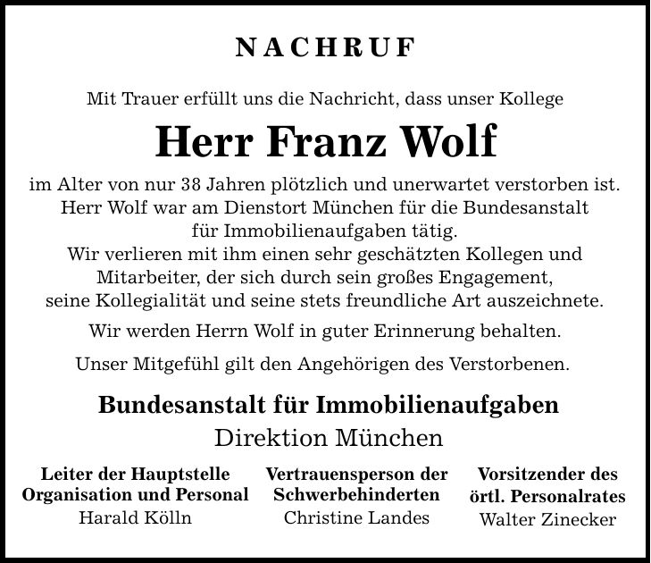 NACHRUF Mit Trauer erfüllt uns die Nachricht, dass unser Kollege Herr Franz Wolf im Alter von nur 38 Jahren plötzlich und unerwartet verstorben ist. Herr Wolf war am Dienstort München für die Bundesanstalt für Immobilienaufgaben tätig. Wir verlieren mit ihm einen sehr geschätzten Kollegen und Mitarbeiter, der sich durch sein großes Engagement, seine Kollegialität und seine stets freundliche Art auszeichnete. Wir werden Herrn Wolf in guter Erinnerung behalten. Unser Mitgefühl gilt den Angehörigen des Verstorbenen. Bundesanstalt für Immobilienaufgaben Direktion München Leiter der Hauptstelle Organisation und Personal Harald Kölln Vertrauensperson der Schwerbehinderten Christine Landes Vorsitzender des örtl. Personalrates Walter Zinecker