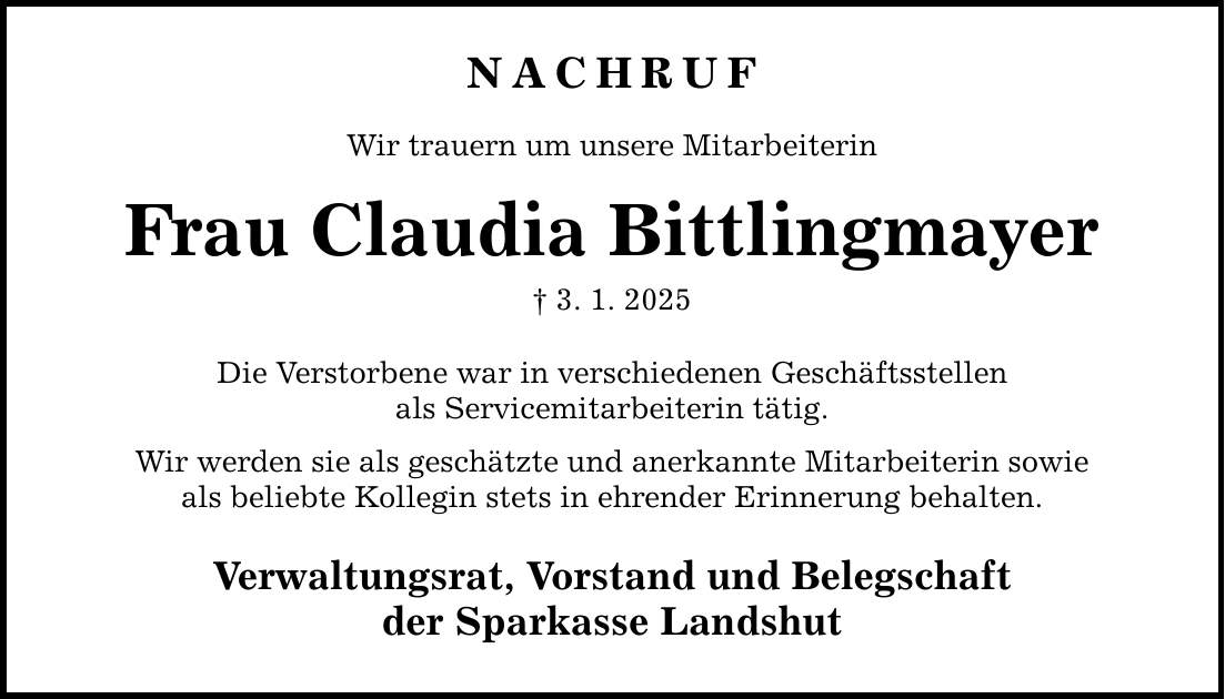 NACHRUFWir trauern um unsere MitarbeiterinFrau Claudia Bittlingmayer_ 3. 1. 2025Die Verstorbene war in verschiedenen Geschäftsstellenals Servicemitarbeiterin tätig.Wir werden sie als geschätzte und anerkannte Mitarbeiterin sowieals beliebte Kollegin stets in ehrender Erinnerung behalten.Verwaltungsrat, Vorstand und Belegschaftder Sparkasse Landshut