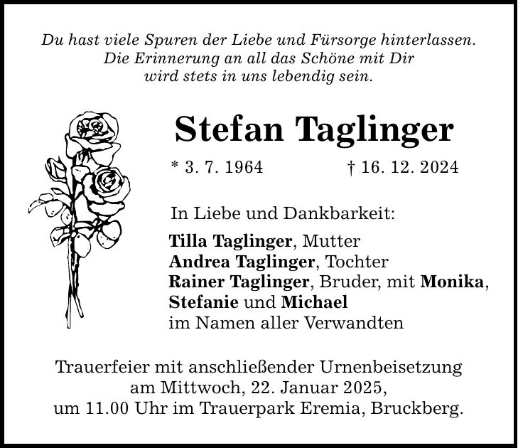 Du hast viele Spuren der Liebe und Fürsorge hinterlassen. Die Erinnerung an all das Schöne mit Dir wird stets in uns lebendig sein. Stefan Taglinger * 3. 7. 1964 _ 16. 12. 2024 In Liebe und Dankbarkeit: Tilla Taglinger, Mutter Andrea Taglinger, Tochter Rainer Taglinger, Bruder, mit Monika, Stefanie und Michael im Namen aller Verwandten Trauerfeier mit anschließender Urnenbeisetzung am Mittwoch, 22. Januar 2025, um 11.00 Uhr im Trauerpark Eremia, Bruckberg.