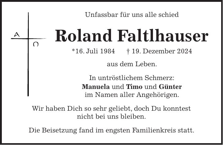 Unfassbar für uns alle schied Roland Faltlhauser *16. Juli 1984 + 19. Dezember 2024 aus dem Leben. In untröstlichem Schmerz: Manuela und Timo und Günter im Namen aller Angehörigen. Wir haben Dich so sehr geliebt, doch Du konntest nicht bei uns bleiben. Die Beisetzung fand im engsten Familienkreis statt. 