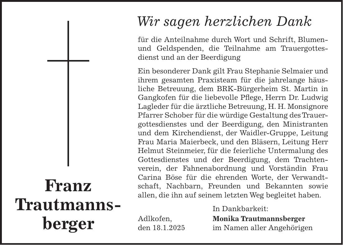 Wir sagen herzlichen Dank für die Anteilnahme durch Wort und Schrift, Blumen- und Geldspenden, die Teilnahme am Trauergottesdienst und an der Beerdigung Ein besonderer Dank gilt Frau Stephanie Selmaier und ihrem gesamten Praxisteam für die jahrelange häusliche Betreuung, dem BRK-Bürgerheim St. Martin in Gangkofen für die liebevolle Pflege, Herrn Dr. Ludwig Lagleder für die ärztliche Betreuung, H. H. Monsignore Pfarrer Schober für die würdige Gestaltung des Trauergottesdienstes und der Beerdigung, den Ministranten und dem Kirchendienst, der Waidler-Gruppe, Leitung Frau Maria Maierbeck, und den Bläsern, Leitung Herr Helmut Steinmeier, für die feierliche Untermalung des Gottesdienstes und der Beerdigung, dem Trachten- verein, der Fahnenabordnung und Vorständin Frau Carina Böse für die ehrenden Worte, der Verwandtschaft, Nachbarn, Freunden und Bekannten sowie allen, die ihn auf seinem letzten Weg begleitet haben. In Dankbarkeit: Adlkofen, Monika Trautmannsberger den 18.1.2025 im Namen aller AngehörigenFranz Trautmanns- bergerAdlkofen, den 18.1.2025In Dankbarkeit: Monika Trautmannsberger im Namen aller Angehörigen