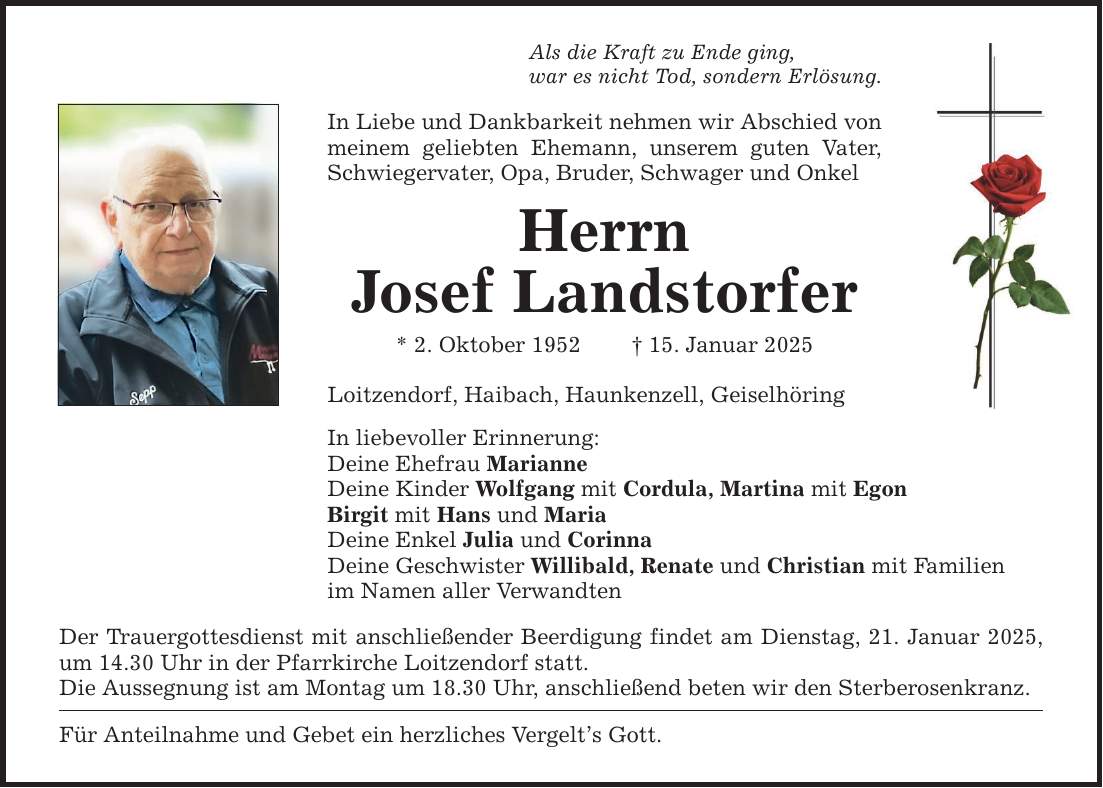 Als die Kraft zu Ende ging, war es nicht Tod, sondern Erlösung. In Liebe und Dankbarkeit nehmen wir Abschied von meinem geliebten Ehemann, unserem guten Vater, Schwiegervater, Opa, Bruder, Schwager und Onkel Herrn Josef Landstorfer * 2. Oktober 1952 _ 15. Januar 2025 Loitzendorf, Haibach, Haunkenzell, Geiselhöring In liebevoller Erinnerung: Deine Ehefrau Marianne Deine Kinder Wolfgang mit Cordula, Martina mit Egon Birgit mit Hans und Maria Deine Enkel Julia und Corinna Deine Geschwister Willibald, Renate und Christian mit Familien im Namen aller Verwandten Der Trauergottesdienst mit anschließender Beerdigung findet am Dienstag, 21. Januar 2025, um 14.30 Uhr in der Pfarrkirche Loitzendorf statt. Die Aussegnung ist am Montag um 18.30 Uhr, anschließend beten wir den Sterberosenkranz. Für Anteilnahme und Gebet ein herzliches Vergelt's Gott.