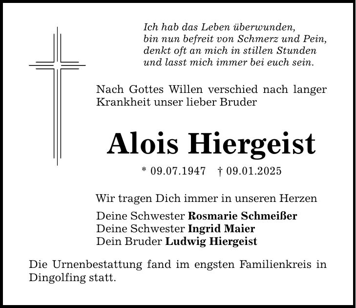 Ich hab das Leben überwunden, bin nun befreit von Schmerz und Pein, denkt oft an mich in stillen Stunden und lasst mich immer bei euch sein. Nach Gottes Willen verschied nach langer Krankheit unser lieber Bruder Alois Hiergeist * 09.07.1947 _ 09.01.2025 Wir tragen Dich immer in unseren Herzen Deine Schwester Rosmarie Schmeißer Deine Schwester Ingrid Maier Dein Bruder Ludwig Hiergeist Die Urnenbestattung fand im engsten Familienkreis in Dingolfing statt.