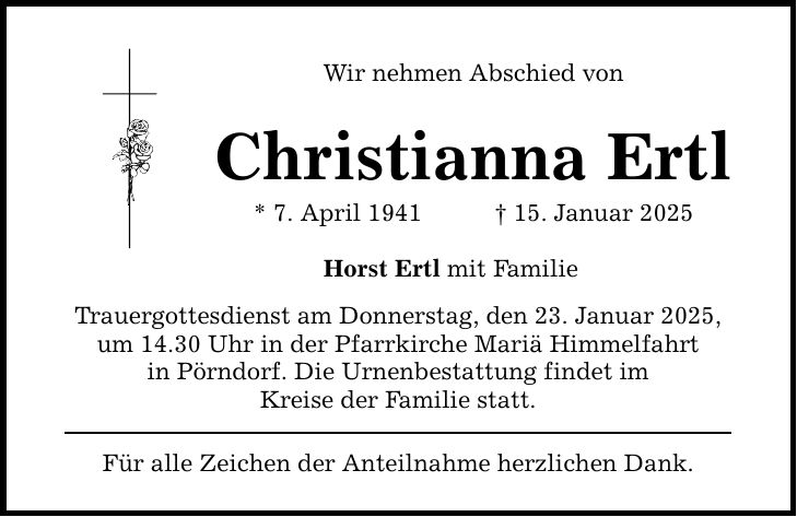 Wir nehmen Abschied vonChristianna Ertl* 7. April 1941 _ 15. Januar 2025Horst Ertl mit FamilieTrauergottesdienst am Donnerstag, den 23. Januar 2025, um 14.30 Uhr in der Pfarrkirche Mariä Himmelfahrtin Pörndorf. Die Urnenbestattung findet imKreise der Familie statt.Für alle Zeichen der Anteilnahme herzlichen Dank.