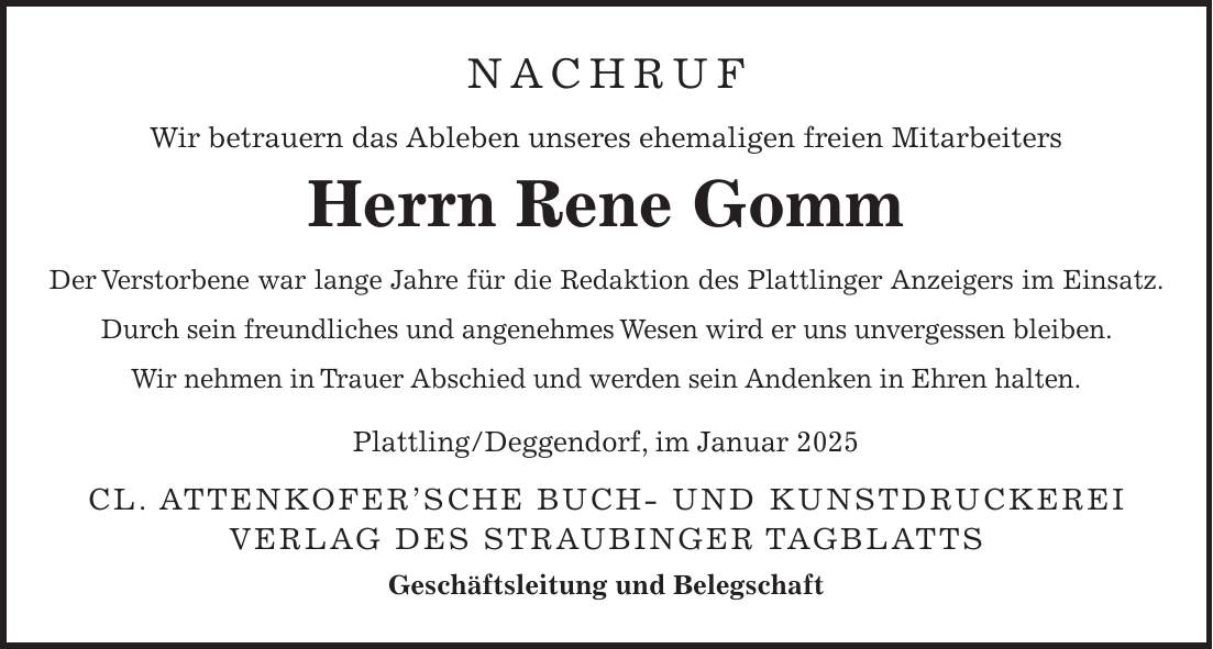 Nachruf Wir betrauern das Ableben unseres ehemaligen freien Mitarbeiters Herrn Rene Gomm Der Verstorbene war lange Jahre für die Redaktion des Plattlinger Anzeigers im Einsatz. Durch sein freundliches und angenehmes Wesen wird er uns unvergessen bleiben. Wir nehmen in Trauer Abschied und werden sein Andenken in Ehren halten. Plattling/Deggendorf, im Januar 2025 Cl. Attenkofer'sche Buch- und Kunstdruckerei Verlag des Straubinger Tagblatts Geschäftsleitung und Belegschaft