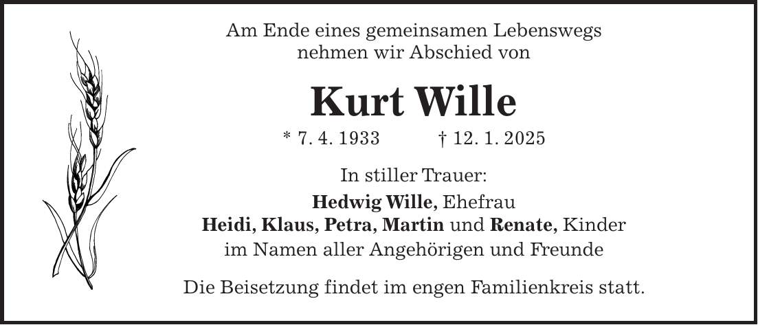  Am Ende eines gemeinsamen Lebenswegs nehmen wir Abschied von Kurt Wille * 7. 4. 1933 + 12. 1. 2025 In stiller Trauer: Hedwig Wille, Ehefrau Heidi, Klaus, Petra, Martin und Renate, Kinder im Namen aller Angehörigen und Freunde Die Beisetzung findet im engen Familienkreis statt.