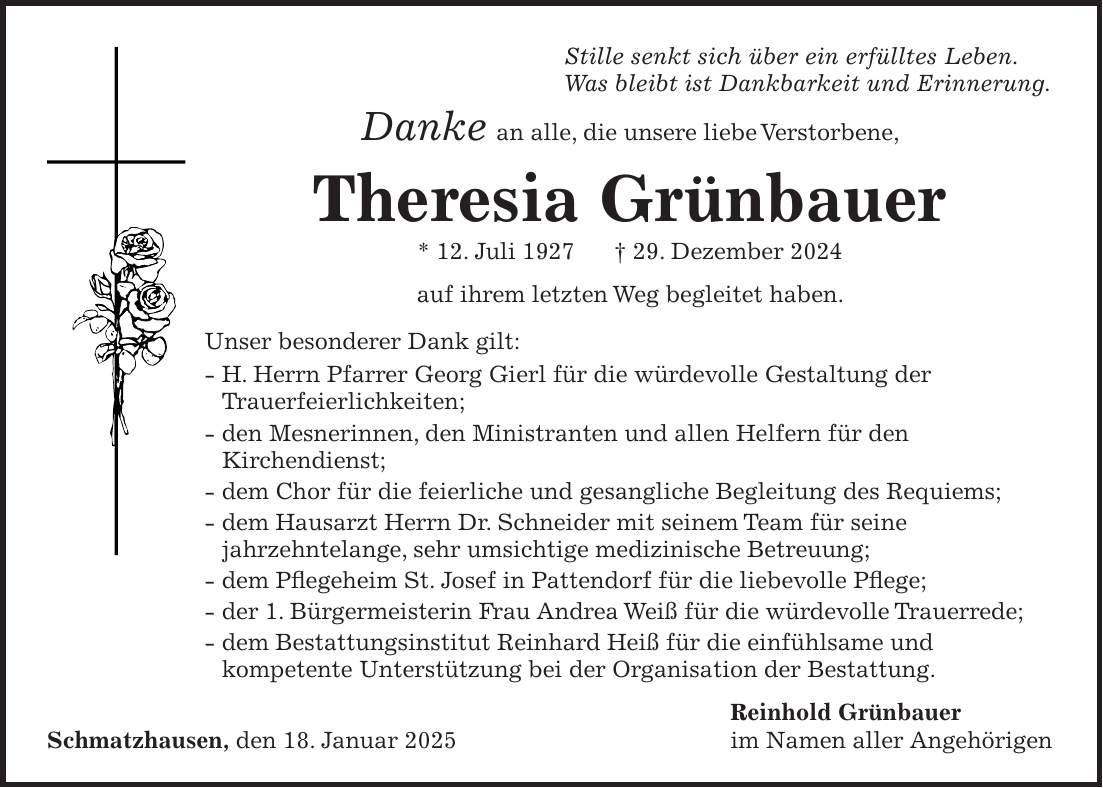  Stille senkt sich über ein erfülltes Leben. Was bleibt ist Dankbarkeit und Erinnerung. Danke an alle, die unsere liebe Verstorbene, Theresia Grünbauer * 12. Juli 1927 + 29. Dezember 2024 auf ihrem letzten Weg begleitet haben. Unser besonderer Dank gilt: - H. Herrn Pfarrer Georg Gierl für die würdevolle Gestaltung der Trauerfeierlichkeiten; - den Mesnerinnen, den Ministranten und allen Helfern für den Kirchendienst; - dem Chor für die feierliche und gesangliche Begleitung des Requiems; - dem Hausarzt Herrn Dr. Schneider mit seinem Team für seine jahrzehntelange, sehr umsichtige medizinische Betreuung; - dem Pflegeheim St. Josef in Pattendorf für die liebevolle Pflege; - der 1. Bürgermeisterin Frau Andrea Weiß für die würdevolle Trauerrede; - dem Bestattungsinstitut Reinhard Heiß für die einfühlsame und kompetente Unterstützung bei der Organisation der Bestattung. Reinhold Grünbauer Schmatzhausen, den 18. Januar 2025 im Namen aller Angehörigen