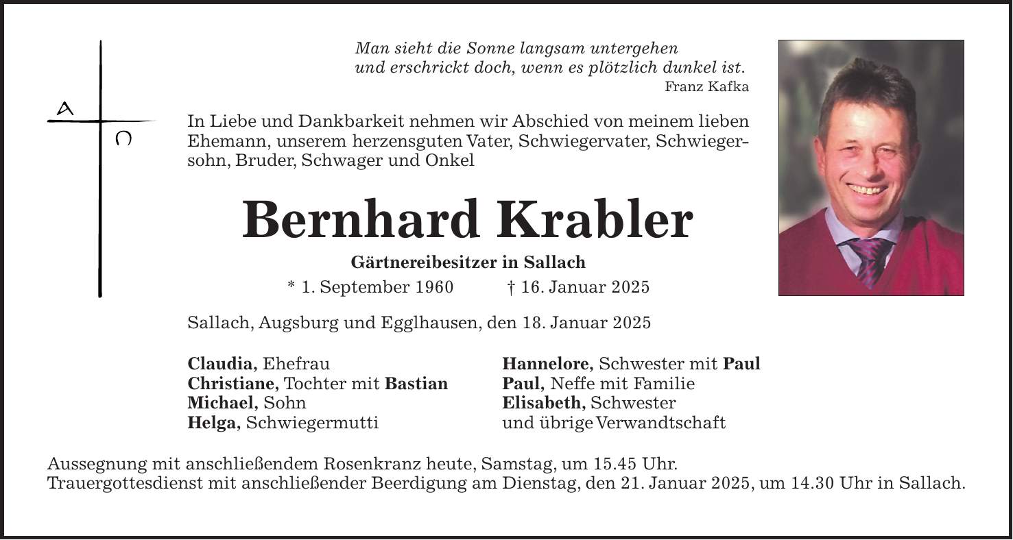 Man sieht die Sonne langsam untergehen und erschrickt doch, wenn es plötzlich dunkel ist.Franz Kafka In Liebe und Dankbarkeit nehmen wir Abschied von meinem lieben Ehemann, unserem herzensguten Vater, Schwiegervater, Schwiegersohn, Bruder, Schwager und Onkel Bernhard Krabler Gärtnereibesitzer in Sallach * 1. September 1960 + 16. Januar 2025 Sallach, Augsburg und Egglhausen, den 18. Januar 2025 Claudia, Ehefrau Hannelore, Schwester mit Paul Christiane, Tochter mit Bastian Paul, Neffe mit Familie Michael, Sohn Elisabeth, Schwester Helga, Schwiegermutti und übrige Verwandtschaft Aussegnung mit anschließendem Rosenkranz heute, Samstag, um 15.45 Uhr. Trauergottesdienst mit anschließender Beerdigung am Dienstag, den 21. Januar 2025, um 14.30 Uhr in Sallach.