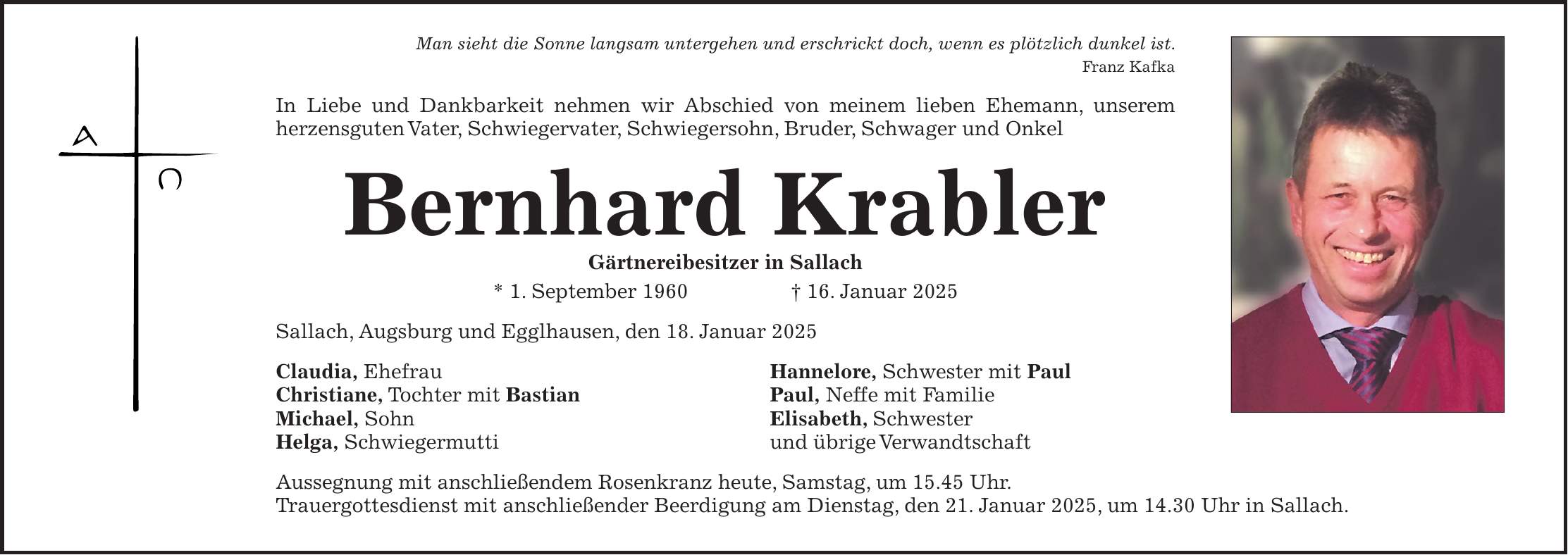 Man sieht die Sonne langsam untergehen und erschrickt doch, wenn es plötzlich dunkel ist. Franz Kafka In Liebe und Dankbarkeit nehmen wir Abschied von meinem lieben Ehemann, unserem herzensguten Vater, Schwiegervater, Schwiegersohn, Bruder, Schwager und Onkel Bernhard Krabler Gärtnereibesitzer in Sallach * 1. September 1960 + 16. Januar 2025 Sallach, Augsburg und Egglhausen, den 18. Januar 2025 Claudia, Ehefrau Hannelore, Schwester mit Paul Christiane, Tochter mit Bastian Paul, Neffe mit Familie Michael, Sohn Elisabeth, Schwester Helga, Schwiegermutti und übrige Verwandtschaft Aussegnung mit anschließendem Rosenkranz heute, Samstag, um 15.45 Uhr. Trauergottesdienst mit anschließender Beerdigung am Dienstag, den 21. Januar 2025, um 14.30 Uhr in Sallach.