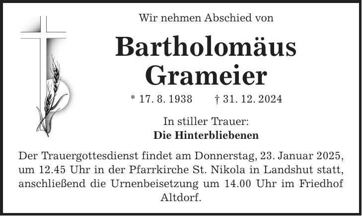  Wir nehmen Abschied von Bartholomäus Grameier * 17. 8. 1938 + 31. 12. 2024 In stiller Trauer: Die Hinterbliebenen Der Trauergottesdienst findet am Donnerstag, 23. Januar 2025, um 12.45 Uhr in der Pfarrkirche St. Nikola in Landshut statt, anschließend die Urnenbeisetzung um 14.00 Uhr im Friedhof Altdorf.