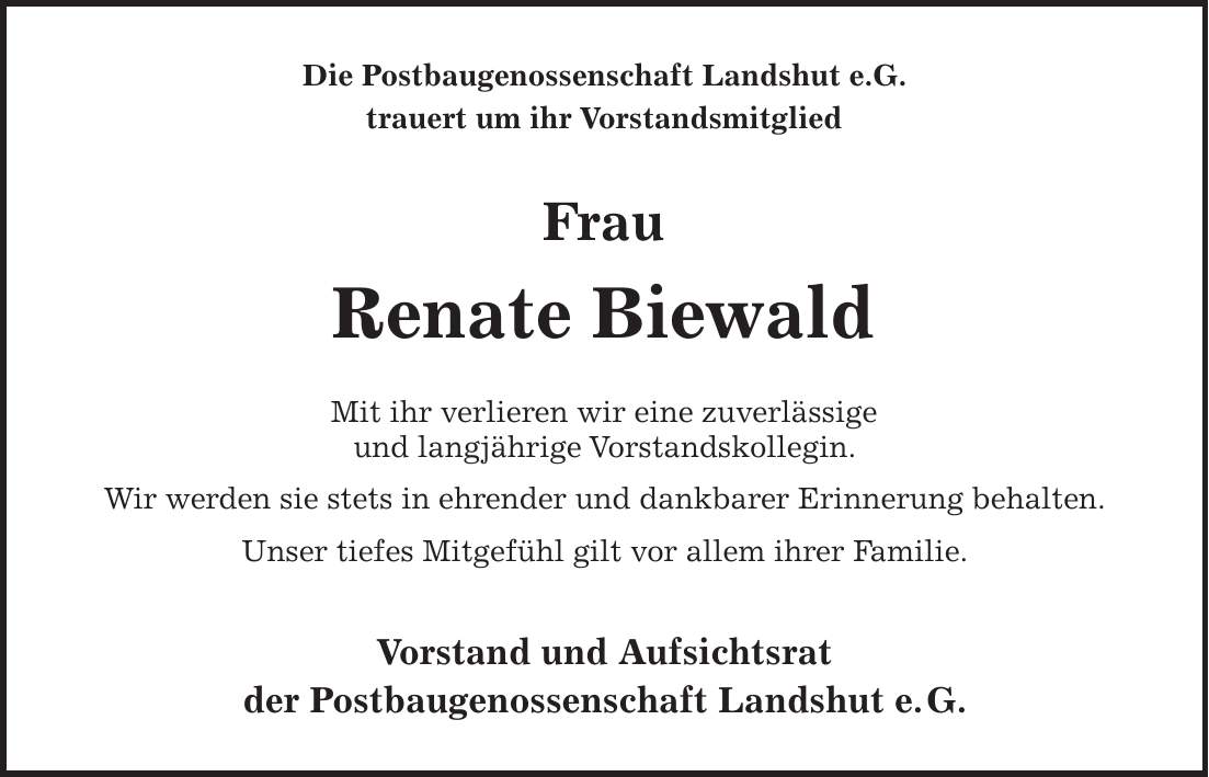 Die Postbaugenossenschaft Landshut e.G. trauert um ihr Vorstandsmitglied Frau Renate Biewald Mit ihr verlieren wir eine zuverlässige und langjährige Vorstandskollegin. Wir werden sie stets in ehrender und dankbarer Erinnerung behalten. Unser tiefes Mitgefühl gilt vor allem ihrer Familie. Vorstand und Aufsichtsrat der Postbaugenossenschaft Landshut e. G.