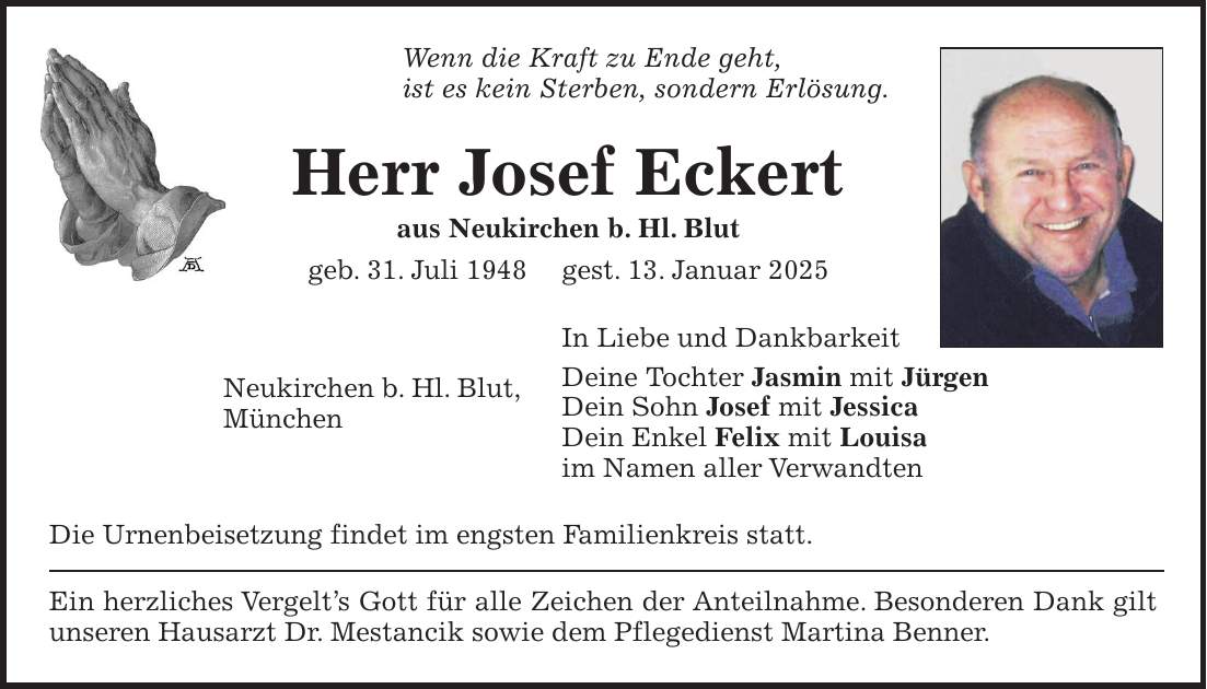 Wenn die Kraft zu Ende geht, ist es kein Sterben, sondern Erlösung. Herr Josef Eckert aus Neukirchen b. Hl. Blut geb. 31. Juli 1948 gest. 13. Januar 2025 In Liebe und Dankbarkeit Deine Tochter Jasmin mit Jürgen Dein Sohn Josef mit Jessica Dein Enkel Felix mit Louisa im Namen aller Verwandten Die Urnenbeisetzung findet im engsten Familienkreis statt. Ein herzliches Vergelt's Gott für alle Zeichen der Anteilnahme. Besonderen Dank gilt unseren Hausarzt Dr. Mestancik sowie dem Pflegedienst Martina Benner.Neukirchen b. Hl. Blut, München