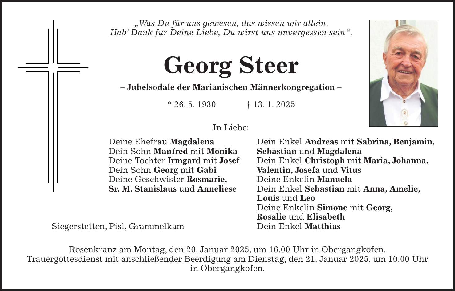 'Was Du für uns gewesen, das wissen wir allein. Hab' Dank für Deine Liebe, Du wirst uns unvergessen sein'. Georg Steer - Jubelsodale der Marianischen Männerkongregation - * 26. 5. 1930 + 13. 1. 2025 In Liebe: Deine Ehefrau Magdalena Dein Sohn Manfred mit Monika Deine Tochter Irmgard mit Josef Dein Sohn Georg mit Gabi Deine Geschwister Rosmarie, Sr. M. Stanislaus und Anneliese Rosenkranz am Montag, den 20. Januar 2025, um 16.00 Uhr in Obergangkofen. Trauergottesdienst mit anschließender Beerdigung am Dienstag, den 21. Januar 2025, um 10.00 Uhr in Obergangkofen.Dein Enkel Andreas mit Sabrina, Benjamin, Sebastian und Magdalena Dein Enkel Christoph mit Maria, Johanna, Valentin, Josefa und Vitus Deine Enkelin Manuela Dein Enkel Sebastian mit Anna, Amelie, Louis und Leo Deine Enkelin Simone mit Georg, Rosalie und Elisabeth Dein Enkel Matthias Siegerstetten, Pisl, Grammelkam