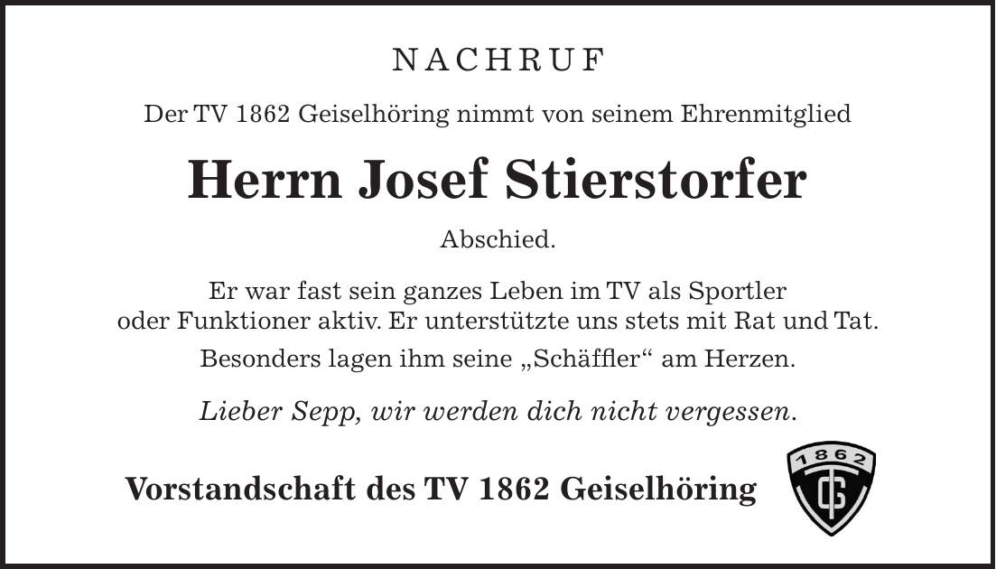 Nachruf Der TV 1862 Geiselhöring nimmt von seinem Ehrenmitglied Herrn Josef Stierstorfer Abschied. Er war fast sein ganzes Leben im TV als Sportler oder Funktioner aktiv. Er unterstützte uns stets mit Rat und Tat. Besonders lagen ihm seine 'Schäffler' am Herzen. Lieber Sepp, wir werden dich nicht vergessen. Vorstandschaft des TV 1862 Geiselhöring