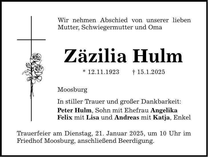 Wir nehmen Abschied von unserer lieben Mutter, Schwiegermutter und Oma Zäzilia Hulm * 12.11.1923 _ 15.1.2025 Moosburg In stiller Trauer und großer Dankbarkeit: Peter Hulm, Sohn mit Ehefrau Angelika Felix mit Lisa und Andreas mit Katja, Enkel Trauerfeier am Dienstag, 21. Januar 2025, um 10 Uhr im Friedhof Moosburg, anschließend Beerdigung.