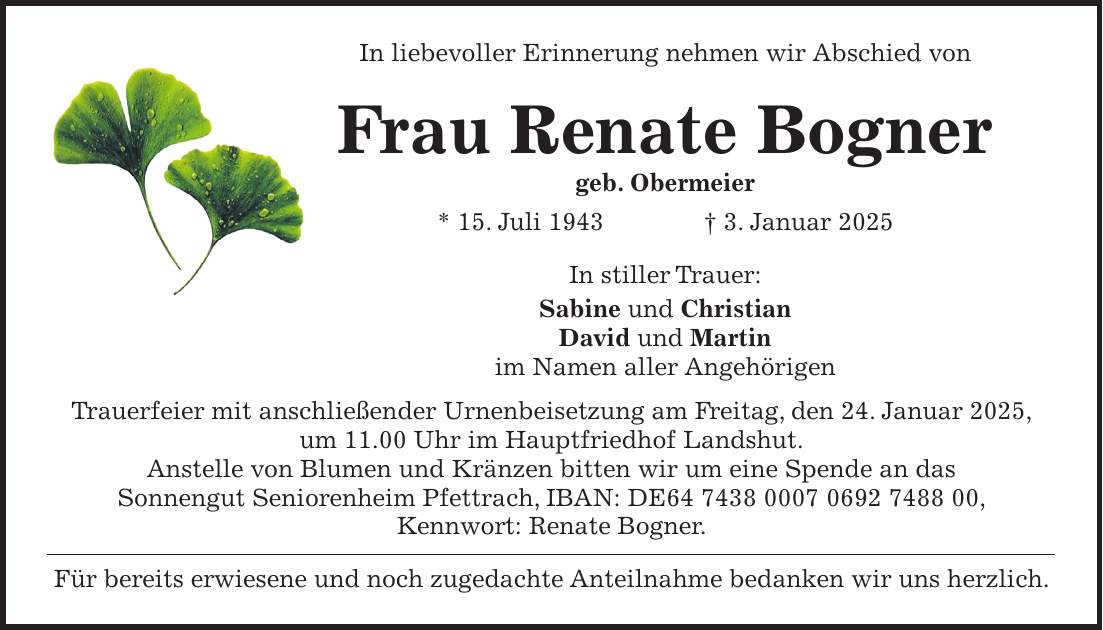 In liebevoller Erinnerung nehmen wir Abschied von Frau Renate Bogner geb. Obermeier * 15. Juli 1943 + 3. Januar 2025 In stiller Trauer: Sabine und Christian David und Martin im Namen aller Angehörigen Trauerfeier mit anschließender Urnenbeisetzung am Freitag, den 24. Januar 2025, um 11.00 Uhr im Hauptfriedhof Landshut. Anstelle von Blumen und Kränzen bitten wir um eine Spende an das Sonnengut Seniorenheim Pfettrach, IBAN: DE***, Kennwort: Renate Bogner. Für bereits erwiesene und noch zugedachte Anteilnahme bedanken wir uns herzlich.