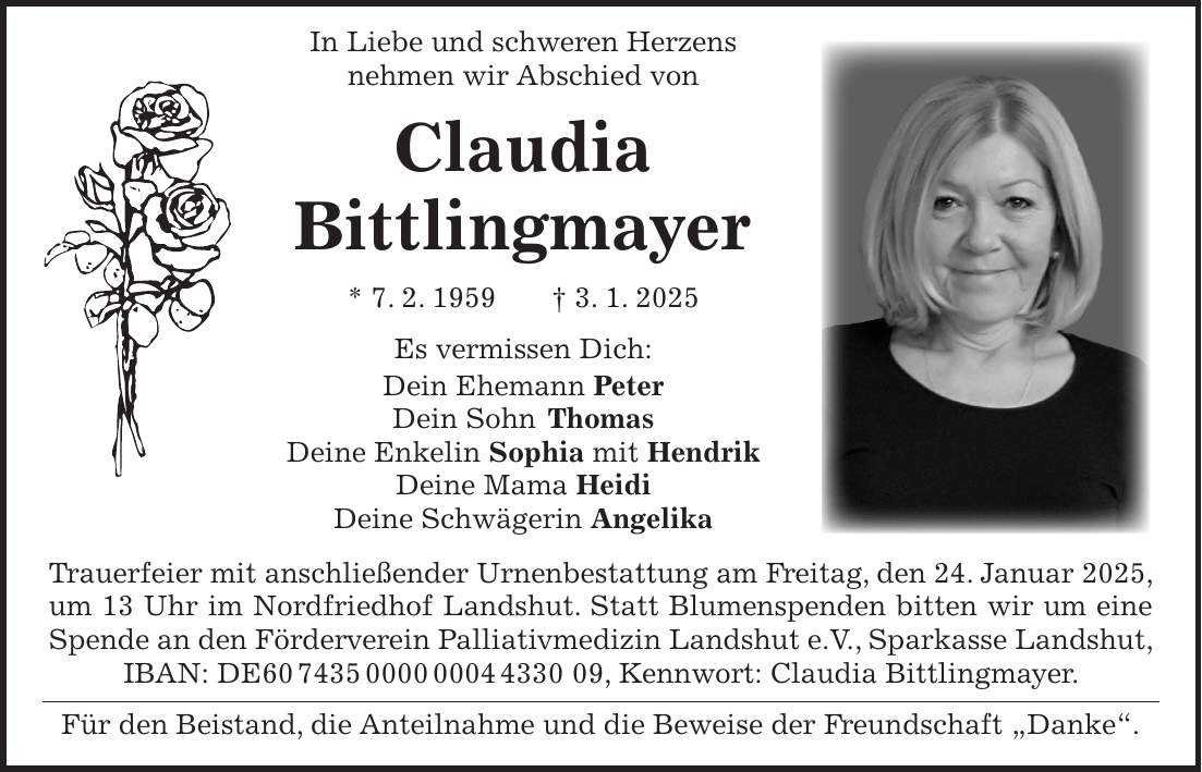  In Liebe und schweren Herzens nehmen wir Abschied von Claudia Bittlingmayer * 7. 2. 1959 + 3. 1. 2025 Es vermissen Dich: Dein Ehemann Peter Dein Sohn Thomas Deine Enkelin Sophia mit Hendrik Deine Mama Heidi Deine Schwägerin Angelika Trauerfeier mit anschließender Urnenbestattung am Freitag, den 24. Januar 2025, um 13 Uhr im Nordfriedhof Landshut. Statt Blumenspenden bitten wir um eine Spende an den Förderverein Palliativmedizin Landshut e.V., Sparkasse Landshut, IBAN: DE***, Kennwort: Claudia Bittlingmayer. Für den Beistand, die Anteilnahme und die Beweise der Freundschaft 'Danke'. 