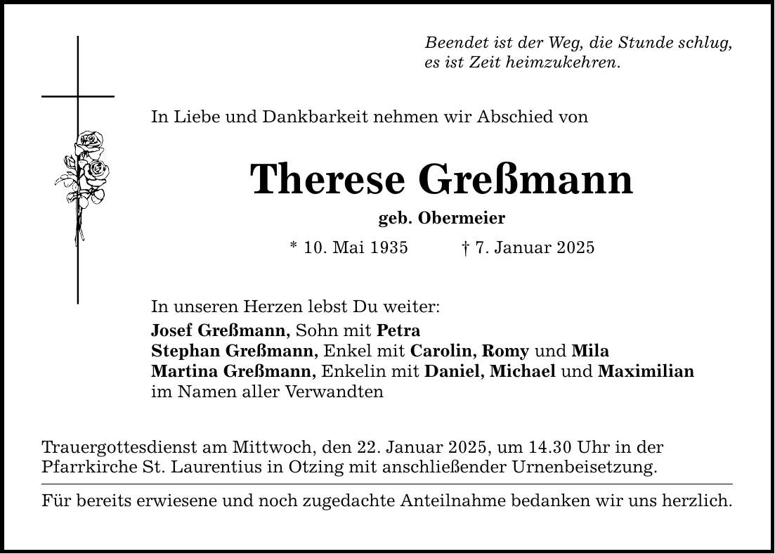 Beendet ist der Weg, die Stunde schlug,es ist Zeit heimzukehren.In Liebe und Dankbarkeit nehmen wir Abschied vonTherese Greßmanngeb. Obermeier * 10. Mai 1935 _ 7. Januar 2025In unseren Herzen lebst Du weiter:Josef Greßmann, Sohn mit PetraStephan Greßmann, Enkel mit Carolin, Romy und MilaMartina Greßmann, Enkelin mit Daniel, Michael und Maximilianim Namen aller VerwandtenTrauergottesdienst am Mittwoch, den 22. Januar 2025, um 14.30 Uhr in derPfarrkirche St. Laurentius in Otzing mit anschließender Urnenbeisetzung.Für bereits erwiesene und noch zugedachte Anteilnahme bedanken wir uns herzlich.