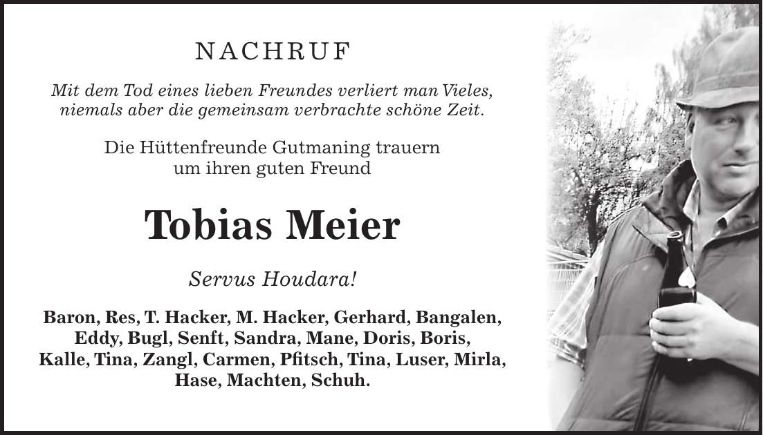 NACHRUF Mit dem Tod eines lieben Freundes verliert man Vieles, niemals aber die gemeinsam verbrachte schöne Zeit. Die Hüttenfreunde Gutmaning trauern um ihren guten Freund Tobias Meier Servus Houdara! Baron, Res, T. Hacker, M. Hacker, Gerhard, Bangalen, Eddy, Bugl, Senft, Sandra, Mane, Doris, Boris, Kalle, Tina, Zangl, Carmen, Pfitsch, Tina, Luser, Mirla, Hase, Machten, Schuh.