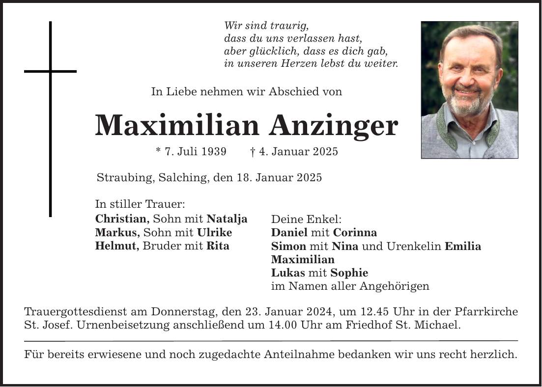 Wir sind traurig,dass du uns verlassen hast,aber glücklich, dass es dich gab,in unseren Herzen lebst du weiter.In Liebe nehmen wir Abschied vonMaximilian Anzinger* 7. Juli 1939 _ 4. Januar 2025Straubing, Salching, den 18. Januar 2025In stiller Trauer:Christian, Sohn mit NataljaMarkus, Sohn mit UlrikeHelmut, Bruder mit RitaTrauergottesdienst am Donnerstag, den 23. Januar 2024, um 12.45 Uhr in der Pfarrkirche St. Josef. Urnenbeisetzung anschließend um 14.00 Uhr am Friedhof St. Michael.Für bereits erwiesene und noch zugedachte Anteilnahme bedanken wir uns recht herzlich.Deine Enkel:Daniel mit CorinnaSimon mit Nina und Urenkelin EmiliaMaximilianLukas mit Sophieim Namen aller Angehörigen