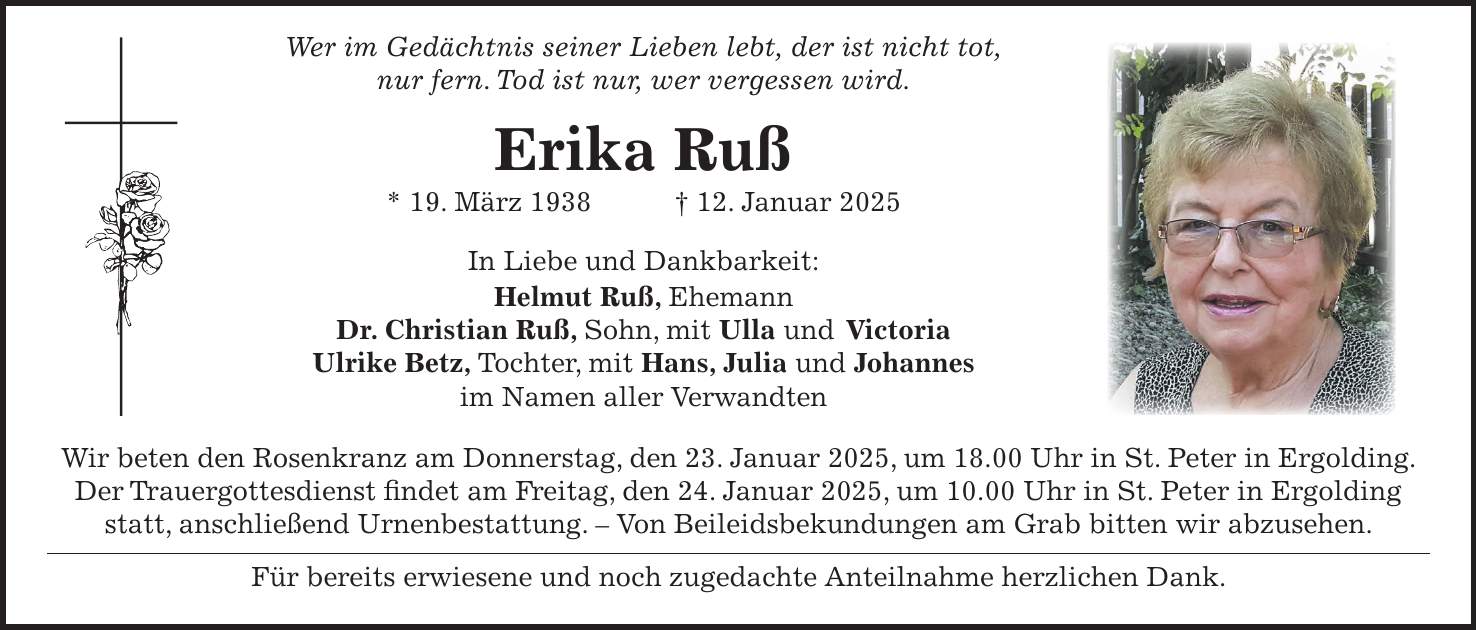  Wer im Gedächtnis seiner Lieben lebt, der ist nicht tot, nur fern. Tod ist nur, wer vergessen wird. Erika Ruß * 19. März 1938 + 12. Januar 2025 In Liebe und Dankbarkeit: Helmut Ruß, Ehemann Dr. Christian Ruß, Sohn, mit Ulla und Victoria Ulrike Betz, Tochter, mit Hans, Julia und Johannes im Namen aller Verwandten Wir beten den Rosenkranz am Donnerstag, den 23. Januar 2025, um 18.00 Uhr in St. Peter in Ergolding. Der Trauergottesdienst findet am Freitag, den 24. Januar 2025, um 10.00 Uhr in St. Peter in Ergolding statt, anschließend Urnenbestattung. - Von Beileidsbekundungen am Grab bitten wir abzusehen. Für bereits erwiesene und noch zugedachte Anteilnahme herzlichen Dank.