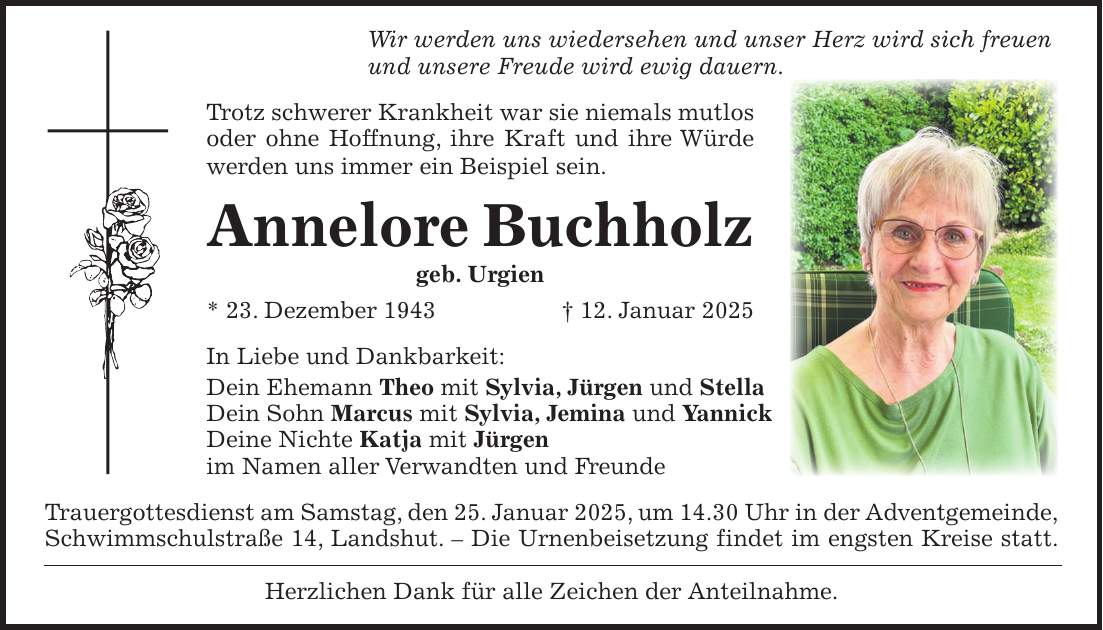 Wir werden uns wiedersehen und unser Herz wird sich freuen und unsere Freude wird ewig dauern. Trotz schwerer Krankheit war sie niemals mutlos oder ohne Hoffnung, ihre Kraft und ihre Würde werden uns immer ein Beispiel sein. Annelore Buchholz geb. Urgien * 23. Dezember 1943 + 12. Januar 2025 In Liebe und Dankbarkeit: Dein Ehemann Theo mit Sylvia, Jürgen und Stella Dein Sohn Marcus mit Sylvia, Jemina und Yannick Deine Nichte Katja mit Jürgen im Namen aller Verwandten und Freunde Trauergottesdienst am Samstag, den 25. Januar 2025, um 14.30 Uhr in der Adventgemeinde, Schwimmschulstraße 14, Landshut. - Die Urnenbeisetzung findet im engsten Kreise statt. Herzlichen Dank für alle Zeichen der Anteilnahme.