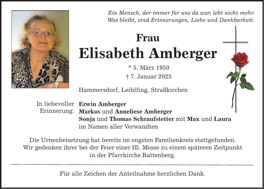 In liebevollerErinnerung:Ein Mensch, der immer für uns da war, lebt nicht mehr.Was bleibt, sind Erinnerungen, Liebe und Dankbarkeit.FrauElisabeth Amberger* 5. März 1950_ 7. Januar 2025Hammersdorf, Leiblfing, StraßkirchenErwin AmbergerMarkus und Anneliese AmbergerSonja und Thomas Schraufstetter mit Max und Lauraim Namen aller VerwandtenDie Urnenbeisetzung hat bereits im engsten Familienkreis stattgefunden.Wir gedenken ihrer bei der Feier einer Hl. Messe zu einem späteren Zeitpunktin der Pfarrkirche Rattenberg.Für alle Zeichen der Anteilnahme herzlichen Dank.