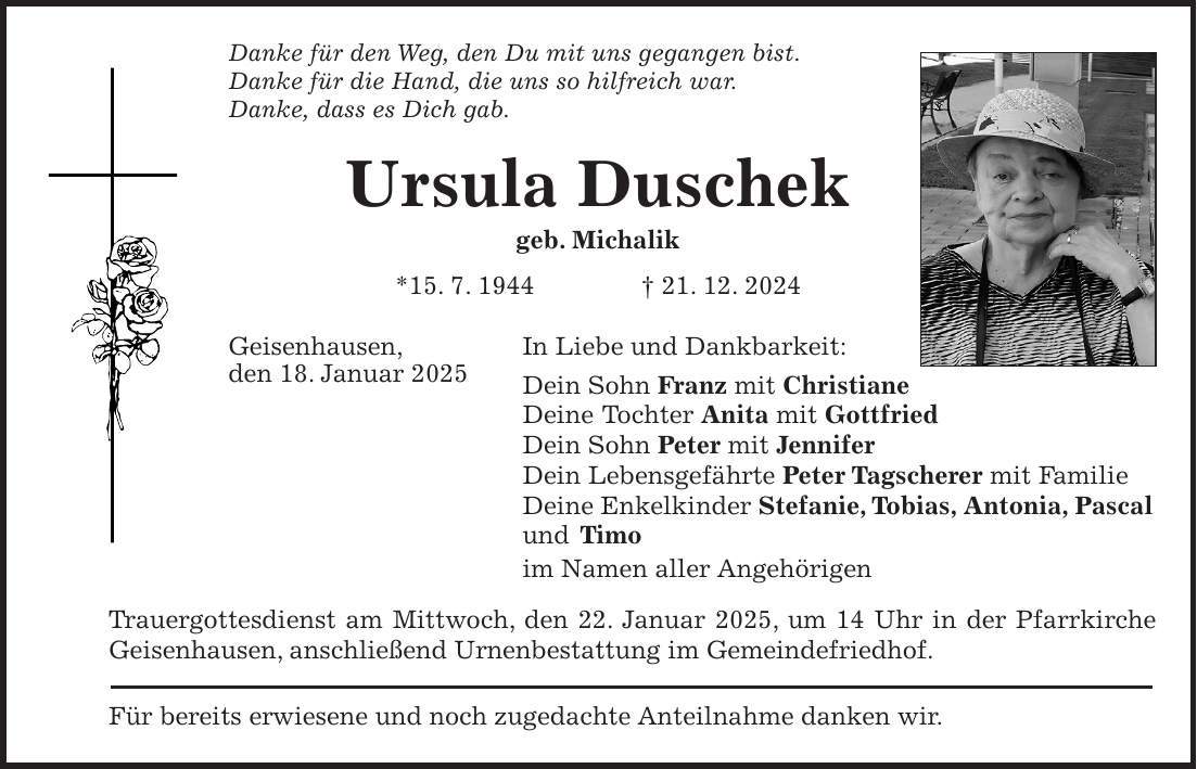 Danke für den Weg, den Du mit uns gegangen bist. Danke für die Hand, die uns so hilfreich war. Danke, dass es Dich gab. Ursula Duschek geb. Michalik *15. 7. 1944 + 21. 12. 2024 Geisenhausen, In Liebe und Dankbarkeit: den 18. Januar 2025 Dein Sohn Franz mit Christiane Deine Tochter Anita mit Gottfried Dein Sohn Peter mit Jennifer Dein Lebensgefährte Peter Tagscherer mit Familie Deine Enkelkinder Stefanie, Tobias, Antonia, Pascal und Timo im Namen aller Angehörigen Trauergottesdienst am Mittwoch, den 22. Januar 2025, um 14 Uhr in der Pfarrkirche Geisenhausen, anschließend Urnenbestattung im Gemeindefriedhof. Für bereits erwiesene und noch zugedachte Anteilnahme danken wir. 