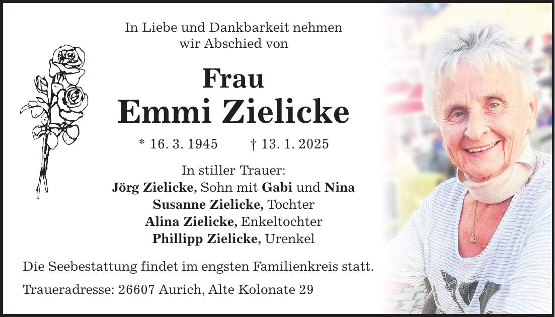 In Liebe und Dankbarkeit nehmen wir Abschied von Frau Emmi Zielicke * 16. 3. 1945 + 13. 1. 2025 In stiller Trauer: Jörg Zielicke, Sohn mit Gabi und Nina Susanne Zielicke, Tochter Alina Zielicke, Enkeltochter Phillipp Zielicke, Urenkel Die Seebestattung findet im engsten Familienkreis statt. Traueradresse: 26607 Aurich, Alte Kolonate 29