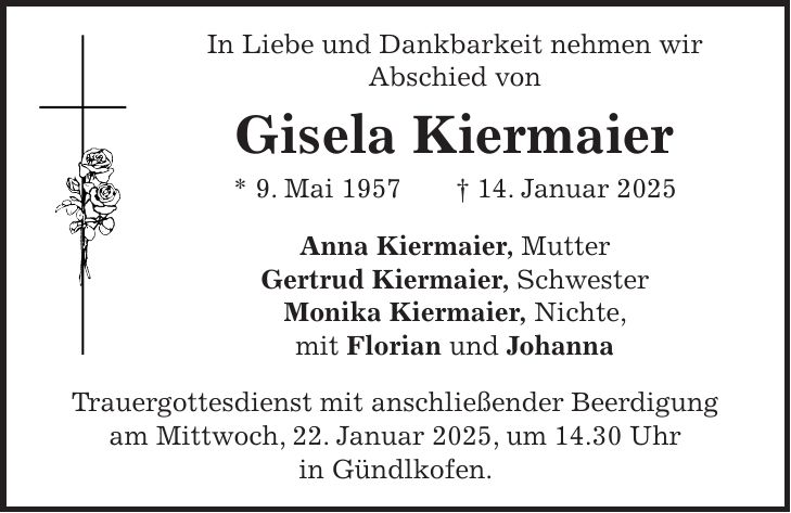 In Liebe und Dankbarkeit nehmen wir Abschied von Gisela Kiermaier * 9. Mai 1957 + 14. Januar 2025 Anna Kiermaier, Mutter Gertrud Kiermaier, Schwester Monika Kiermaier, Nichte, mit Florian und Johanna Trauergottesdienst mit anschließender Beerdigung am Mittwoch, 22. Januar 2025, um 14.30 Uhr in Gündlkofen.