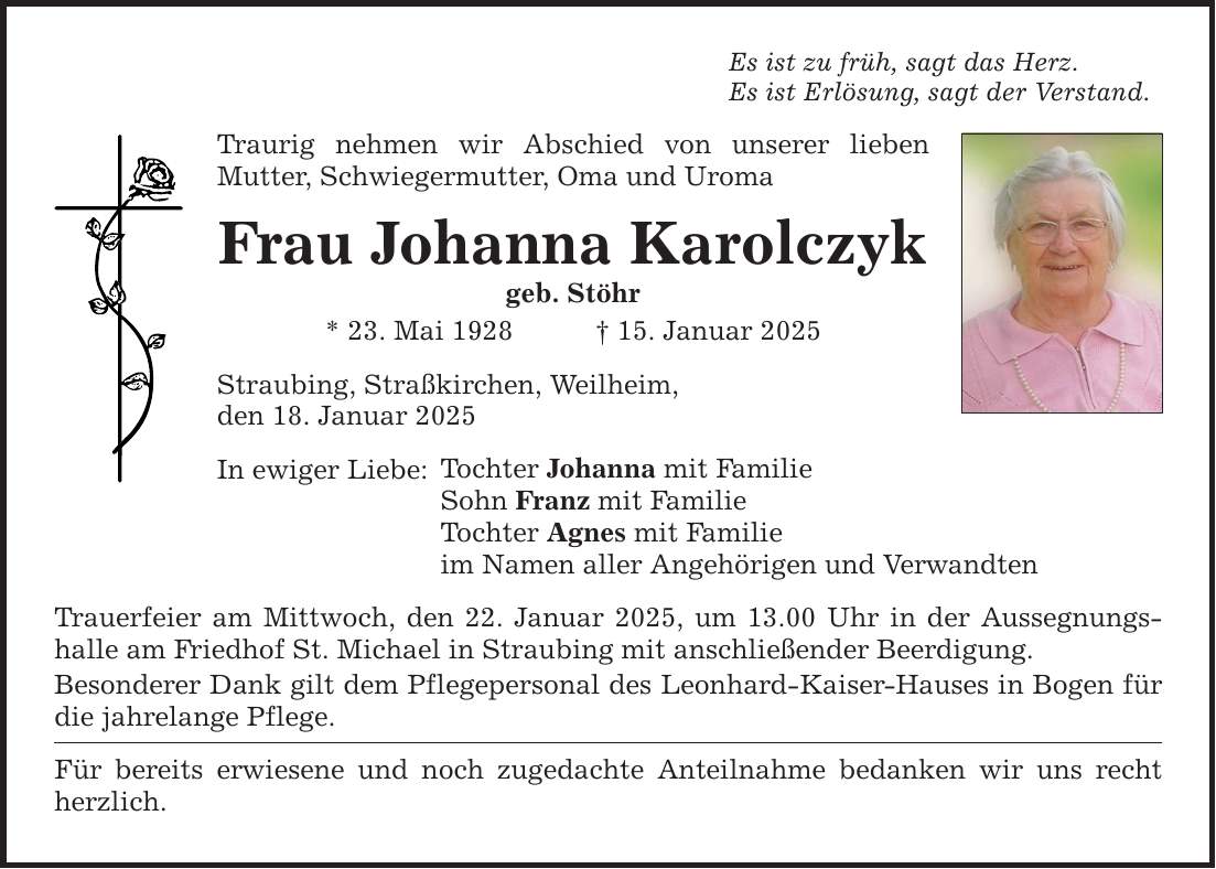 Es ist zu früh, sagt das Herz. Es ist Erlösung, sagt der Verstand. Traurig nehmen wir Abschied von unserer lieben ­Mutter, Schwiegermutter, Oma und Uroma Frau Johanna Karolczyk geb. Stöhr * 23. Mai 1928 _ 15. Januar 2025 Straubing, Straßkirchen, Weilheim, den 18. Januar 2025 In ewiger Liebe: Tochter Johanna mit Familie Sohn Franz mit Familie Tochter Agnes mit Familie im Namen aller Angehörigen und Verwandten Trauerfeier am Mittwoch, den 22. Januar 2025, um 13.00 Uhr in der Aussegnungshalle am Friedhof St. Michael in Straubing mit anschließender Beerdigung. Besonderer Dank gilt dem Pflegepersonal des Leonhard-Kaiser-Hauses in Bogen für die jahrelange Pflege. Für bereits erwiesene und noch zugedachte Anteilnahme bedanken wir uns recht herzlich.