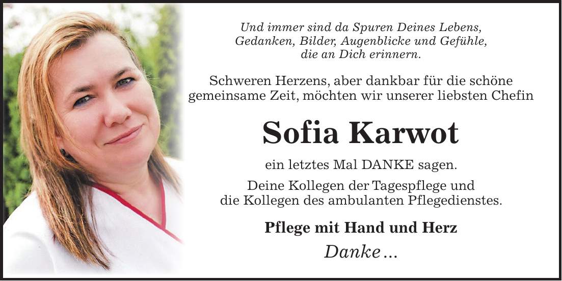 Und immer sind da Spuren Deines Lebens, Gedanken, Bilder, Augenblicke und Gefühle, die an Dich erinnern. Schweren Herzens, aber dankbar für die schöne gemeinsame Zeit, möchten wir unserer liebsten Chefin Sofia Karwot ein letztes Mal DANKE sagen. Deine Kollegen der Tagespflege und die Kollegen des ambulanten Pflegedienstes. Pflege mit Hand und Herz Danke ... 