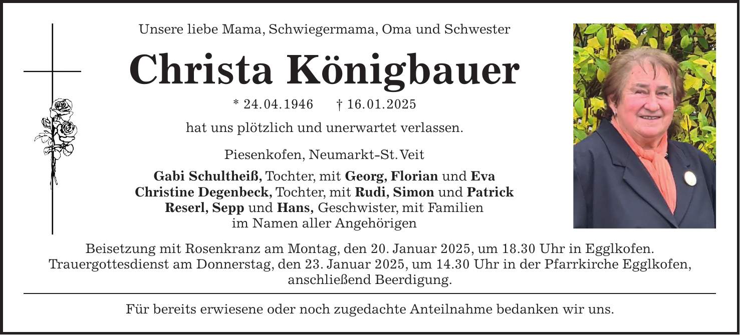 Unsere liebe Mama, Schwiegermama, Oma und Schwester Christa Königbauer * 24. 04. 1946 + 16. 01. 2025 hat uns plötzlich und unerwartet verlassen. Piesenkofen, Neumarkt-St. Veit Gabi Schultheiß, Tochter, mit Georg, Florian und Eva Christine Degenbeck, Tochter, mit Rudi, Simon und Patrick Reserl, Sepp und Hans, Geschwister, mit Familien im Namen aller Angehörigen Beisetzung mit Rosenkranz am Montag, den 20. Januar 2025, um 18.30 Uhr in Egglkofen. Trauergottesdienst am Donnerstag, den 23. Januar 2025, um 14.30 Uhr in der Pfarrkirche Egglkofen, anschließend Beerdigung. Für bereits erwiesene oder noch zugedachte Anteilnahme bedanken wir uns. 