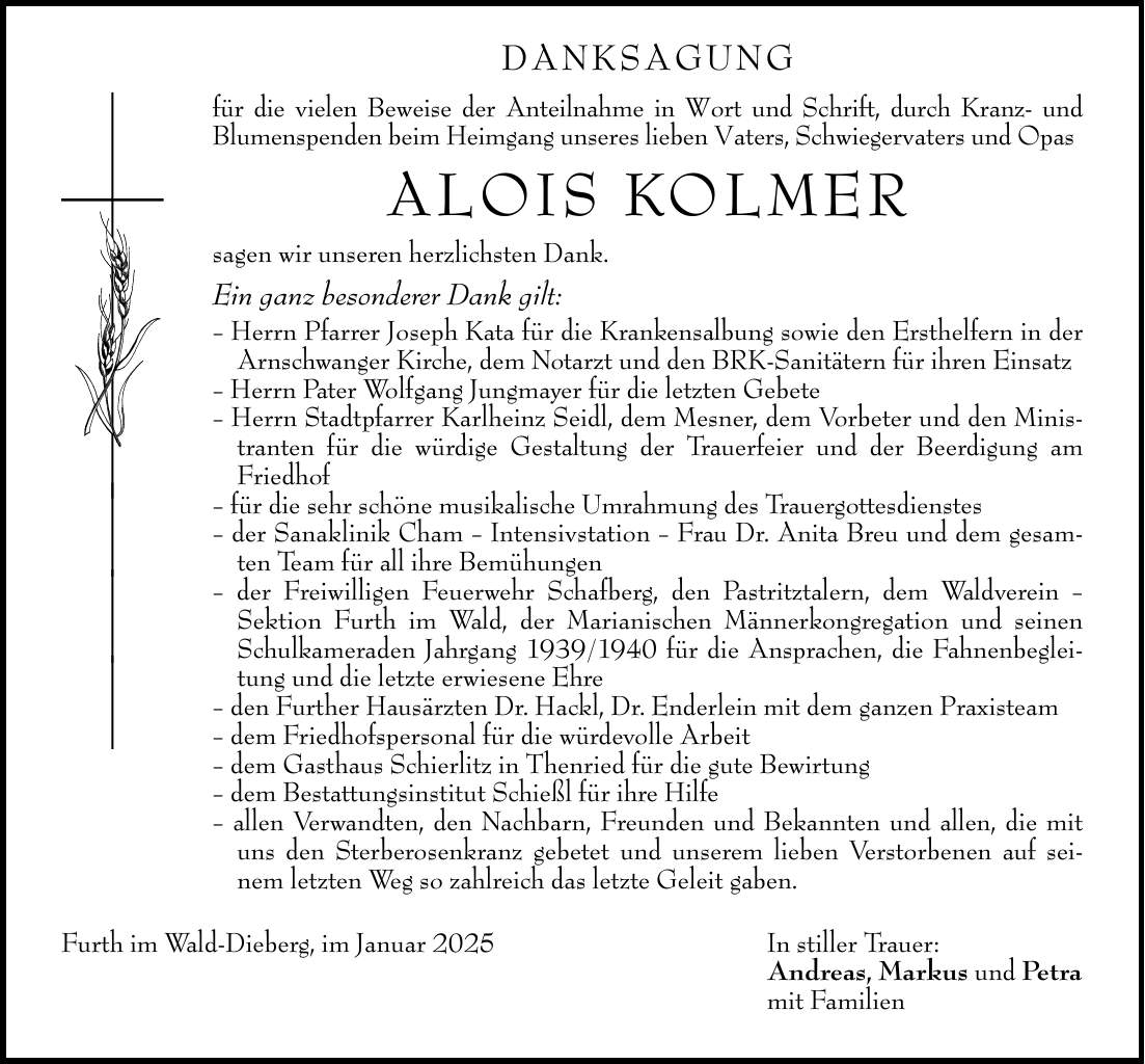 DANKSAGUNG für die vielen Beweise der Anteilnahme in Wort und Schrift, durch Kranz- und Blumenspenden beim Heimgang unseres lieben Vaters, Schwiegervaters und Opas ALOIS KOLMER sagen wir unseren herzlichsten Dank. Ein ganz besonderer Dank gilt: - Herrn Pfarrer Joseph Kata für die Krankensalbung sowie den Ersthelfern in der Arnschwanger Kirche, dem Notarzt und den BRK-Sanitätern für ihren Einsatz - Herrn Pater Wolfgang Jungmayer für die letzten Gebete - Herrn Stadtpfarrer Karlheinz Seidl, dem Mesner, dem Vorbeter und den Ministranten für die würdige Gestaltung der Trauerfeier und der Beerdigung am Friedhof - für die sehr schöne musikalische Umrahmung des Trauergottesdienstes - der Sanaklinik Cham - Intensivstation - Frau Dr. Anita Breu und dem gesamten Team für all ihre Bemühungen - der Freiwilligen Feuerwehr Schafberg, den Pastritztalern, dem Waldverein - Sektion Furth im Wald, der Marianischen Männerkongregation und seinen Schulkameraden Jahrgang *** für die Ansprachen, die Fahnenbegleitung und die letzte erwiesene Ehre - den Further Hausärzten Dr. Hackl, Dr. Enderlein mit dem ganzen Praxisteam - dem Friedhofspersonal für die würdevolle Arbeit - dem Gasthaus Schierlitz in Thenried für die gute Bewirtung - dem Bestattungsinstitut Schießl für ihre Hilfe - allen Verwandten, den Nachbarn, Freunden und Bekannten und allen, die mit uns den Sterberosenkranz gebetet und unserem lieben Verstorbenen auf seinem letzten Weg so zahlreich das letzte Geleit gaben. Furth im Wald-Dieberg, im Januar 2025 In stiller Trauer: Andreas, Markus und Petra mit Familien