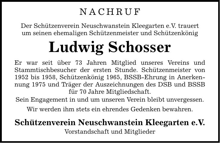 NACHRUF Der Schützenverein Neuschwanstein Kleegarten e.V. trauert um seinen ehemaligen Schützenmeister und Schützenkönig Ludwig Schosser Er war seit über 73 Jahren Mitglied unseres Vereins und Stammtischbesucher der ersten Stunde. Schützenmeister von 1952 bis 1958, Schützenkönig 1965, BSSB-Ehrung in Anerkennung 1975 und Träger der Auszeichnungen des DSB und BSSB für 70 Jahre Mitgliedschaft. Sein Engagement in und um unseren Verein bleibt unvergessen. Wir werden ihm stets ein ehrendes Gedenken bewahren. Schützenverein Neuschwanstein Kleegarten e.V. Vorstandschaft und Mitglieder