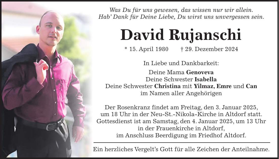 Was Du für uns gewesen, das wissen nur wir allein. Hab' Dank für Deine Liebe, Du wirst uns unvergessen sein. David Rujanschi * 15. April 1980 + 29. Dezember 2024 In Liebe und Dankbarkeit: Deine Mama Genoveva Deine Schwester Isabella Deine Schwester Christina mit Yilmaz, Emre und Can im Namen aller Angehörigen Der Rosenkranz findet am Freitag, den 3. Januar 2025, um 18 Uhr in der Neu-St.-Nikola-Kirche in Altdorf statt. Gottesdienst ist am Samstag, den 4. Januar 2025, um 13 Uhr in der Frauenkirche in Altdorf, im Anschluss Beerdigung im Friedhof Altdorf. Ein herzliches Vergelt's Gott für alle Zeichen der Anteilnahme.