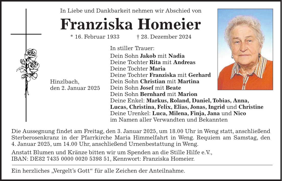 In Liebe und Dankbarkeit nehmen wir Abschied von Franziska Homeier * 16. Februar 1933 + 28. Dezember 2024 In stiller Trauer: Dein Sohn Jakob mit Nadia Deine Tochter Rita mit Andreas Deine Tochter Maria Deine Tochter Franziska mit Gerhard Dein Sohn Christian mit Martina Dein Sohn Josef mit Beate Dein Sohn Bernhard mit Marion Deine Enkel: Markus, Roland, Daniel, Tobias, Anna, Lucas, Christina, Felix, Elias, Jonas, Ingrid und Christine Deine Urenkel: Luca, Milena, Finja, Jana und Nico im Namen aller Verwandten und Bekannten Die Aussegnung findet am Freitag, den 3. Januar 2025, um 18.00 Uhr in Weng statt, anschließend Sterberosenkranz in der Pfarrkirche Maria Himmelfahrt in Weng. Requiem am Samstag, den 4. Januar 2025, um 14.00 Uhr, anschließend Urnenbestattung in Weng. Anstatt Blumen und Kränze bitten wir um Spenden an die Stille Hilfe e.V., IBAN: DE***, Kennwort: Franziska Homeier. Ein herzliches 'Vergelt's Gott' für alle Zeichen der Anteilnahme.Hinzlbach, den 2. Januar 2025